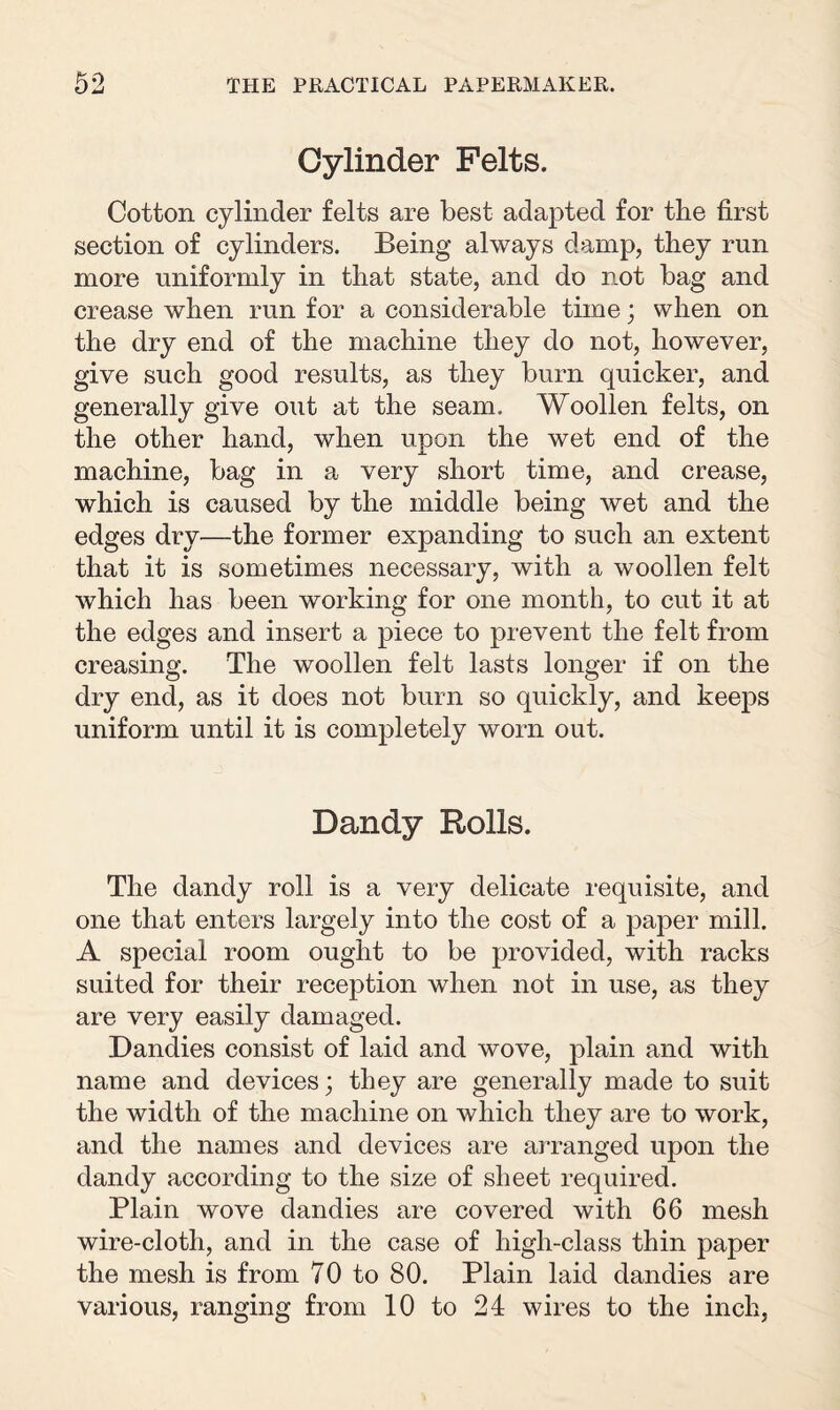 Cylinder Felts. Cotton cylinder felts are best adapted for the first section of cylinders. Being always damp, they run more uniformly in that state, and do not bag and crease when run for a considerable time; when on the dry end of the machine they do not, however, give such good results, as they burn quicker, and generally give out at the seam. Woollen felts, on the other hand, when upon the wet end of the machine, bag in a very short time, and crease, which is caused by the middle being wet and the edges dry—the former expanding to such an extent that it is sometimes necessary, with a woollen felt which has been working for one month, to cut it at the edges and insert a piece to prevent the felt from creasing. The woollen felt lasts longer if on the dry end, as it does not burn so quickly, and keeps uniform until it is completely worn out. Dandy Rolls. The dandy roll is a very delicate requisite, and one that enters largely into the cost of a paper mill. A special room ought to be provided, with racks suited for their reception when not in use, as they are very easily damaged. Dandies consist of laid and wove, plain and with name and devices; they are generally made to suit the width of the machine on which they are to work, and the names and devices are arranged upon the dandy according to the size of sheet required. Plain wove dandies are covered with 66 mesh wire-cloth, and in the case of high-class thin paper the mesh is from 70 to 80. Plain laid dandies are various, ranging from 10 to 24 wires to the inch,