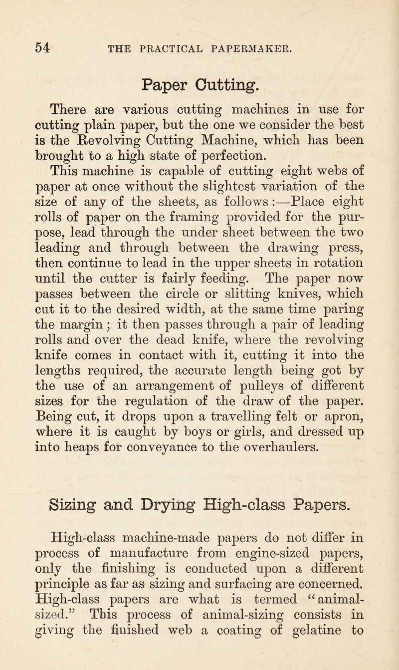 Paper Cutting. There are vaiious cutting machines in use for cutting plain paper, but the one we consider the best is the Revolving Cutting Machine, which has been brought to a high state of perfection. This machine is capable of cutting eight webs of paper at once without the slightest variation of the size of any of the sheets, as follows :—Place eight rolls of paper on the framing provided for the pur¬ pose, lead through the under sheet between the two leading and through between the drawing press, then continue to lead in the upper sheets in rotation until the cutter is fairly feeding. The paper now passes between the circle or slitting knives, which cut it to the desired width, at the same time paring the margin; it then passes through a pair of leading rolls and over the dead knife, where the revolving knife comes in contact with it, cutting it into the lengths required, the accurate length being got by the use of an arrangement of pulleys of different sizes for the regulation of the draw of the paper. Being cut, it drops upon a travelling felt or apron, where it is caught by boys or girls, and dressed up into heaps for conveyance to the overhaulers. Sizing and Drying High-class Papers. High-class machine-made papers do not differ in process of manufacture from engine-sized papers, only the finishing is conducted upon a different principle as far as sizing and surfacing are concerned. High-class papers are what is termed “ animal¬ sized.” This process of animal-sizing consists in giving the finished web a coating of gelatine to