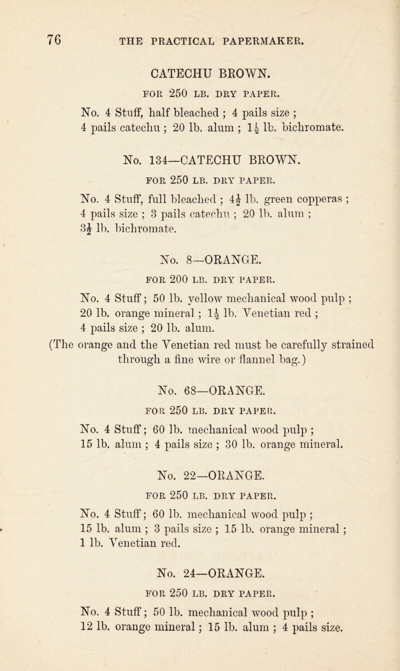 CATECHU BROWN. FOR 250 LB. DRY PAPER. No. 4 Stuff, half bleached ; 4 pails size ; 4 pails catechu ; 20 lb. alum ; 14 lb. bichromate. No. 134—CATECHU BROWN. FOR 250 LB. DRY PAPER. No. 4 Stuff, full bleached ; 4J lb. green copperas ; 4 pails size ; 3 pails catechu ; 20 lb. alum ; 3J lb. bichromate. No. 8—ORANGE. FOR 200 LB. DRY PAPER. No. 4 Stuff; 50 lb. yellow mechanical wood pulp ; 20 lb. orange mineral; 14 lb. Venetian red ; 4 pails size ; 20 lb. alum. (The orange and the Venetian red must be carefully strained through a fine wire or flannel bag.) No. 68—ORANGE. FOR 250 LB. DRY PAPER. No. 4 Stuff; 60 lb. mechanical wood pulp ; 15 lb. alum ; 4 pails size ; 30 lb. orange mineral. No. 22—ORANGE. FOR 250 LB. DRY PAPER. No. 4 Stuff; 60 lb. mechanical wood pulp ; 15 lb. alum ; 3 pails size ; 15 lb. orange mineral; 1 lb. Venetian red. No. 24—ORANGE. FOR 250 LB. DRY PAPER. No. 4 Stuff; 50 lb. mechanical wood pulp ; 12 lb. orange mineral; 15 lb. alum ; 4 pails size.