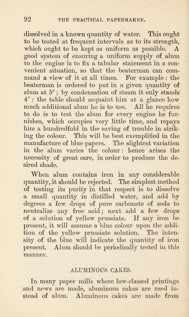 dissolved in a known quantity of water. This ought to be tested at frequent intervals as to its strength, which ought to be kept as uniform as possible. A good system of ensuring a uniform supply of alum to the engine is to fix a tabular statement in a con¬ venient situation, so that the beaterman can com¬ mand a view of it at all times. For example : the beaterman is ordered to put in a given quantity of alum at 5°; by condensation of steam it only stands 4° : the table should acquaint him at a glance how much additional alum he is to use. All he requires to do is to test the alum for every engine he fur¬ nishes, which occupies very little time, and repays him a hundredfold in the saving of trouble in strik¬ ing the colour. This will be best exemplified in the manufacture of blue papers. The slightest variation in the alum varies the colour: hence arises the necessity of great care, in order to produce the de¬ sired shade. When alum contains iron in any considerable quantity, it should be rejected. The simplest method of testing its purity in that respect is to dissolve a small quantity in distilled water, and add by degrees a few drops of pure carbonate of soda to neutralize any free acid; next add a few drops of a solution of yellow prussiate. If any iron be present, it will assume a blue colour upon the addi¬ tion of the yellow prussiate solution. The inten¬ sity of the blue will indicate the quantity of iron present. Alum should be periodically tested in this manner. ALUMINOUS CAKES. In many paper mills where low-classed printings and news are made, aluminous cakes are used in¬ stead of alum. Aluminous cakes are made from