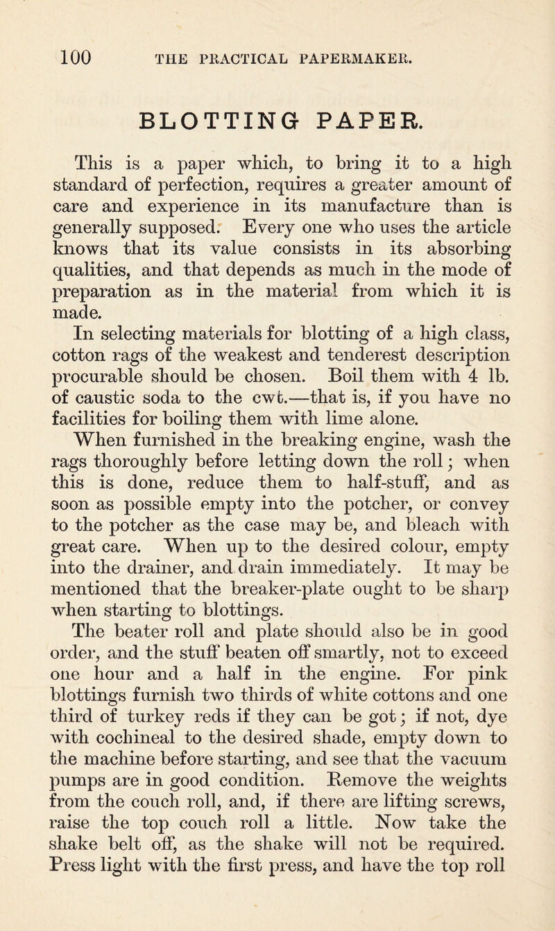 BLOTTING PAPER. This is a paper which, to bring it to a high standard of perfection, requires a greater amount of care and experience in its manufacture than is generally supposed. Every one who uses the article knows that its value consists in its absorbing qualities, and that depends as much in the mode of preparation as in the material from which it is made. In selecting materials for blotting of a high class, cotton rags of the weakest and tenderest description procurable should be chosen. Boil them with 4 lb. of caustic soda to the cwt.—that is, if you have no facilities for boiling them with lime alone. When furnished in the breaking engine, wash the rags thoroughly before letting down the roll; when this is done, reduce them to half-stuff, and as soon as possible empty into the potcher, or convey to the potcher as the case may be, and bleach with great care. When up to the desired colour, empty into the drainer, and drain immediately. It may be mentioned that the breaker-plate ought to be sharp when starting to blottings. The beater roll and plate should also be in good order, and the stuff beaten off smartly, not to exceed one hour and a half in the engine. For pink blottings furnish two thirds of white cottons and one third of turkey reds if they can be got; if not, dye with cochineal to the desired shade, empty down to the machine before starting, and see that the vacuum pumps are in good condition. Remove the weights from the couch roll, and, if there are lifting screws, raise the top couch roll a little. Now take the shake belt off, as the shake will not be required. Press light with the first press, and have the top roll