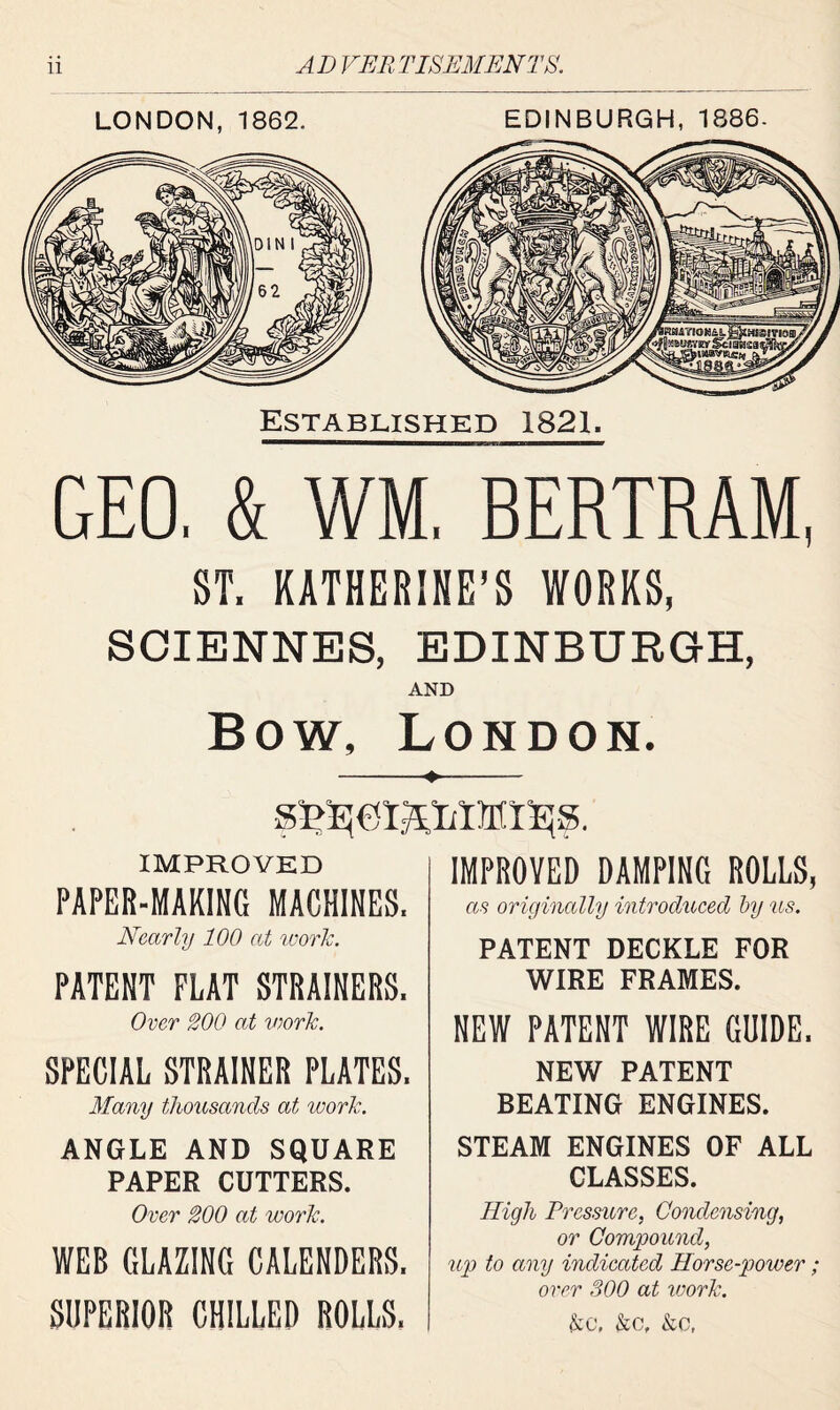 LONDON, 1862. EDINBURGH, 1886. Established 1821. GEO. & WM, BERTRAM, ST. KATHERINE’S WORKS, SCIENNES, EDINBURGH, AND Bow, London. IMPROVED PAPER-MAKING MACHINES, Nearly 100 at work. PATENT FLAT STRAINERS. Over 200 at work. SPECIAL STRAINER PLATES. Many thousands at work. ANGLE AND SQUARE PAPER CUTTERS. Over 200 at work. WEB GLAZING CALENDERS. SUPERIOR CHILLED ROLLS. IMPROVED DAMPING ROLLS, as originally introduced by us. PATENT DECKLE FOR WIRE FRAMES. NEW PATENT WIRE GUIDE. NEW PATENT BEATING ENGINES. STEAM ENGINES OF ALL CLASSES. High Pressure, Condensing, or Compound, up to any indicated Horse-power ; over 300 at work. &C, &c, &c,