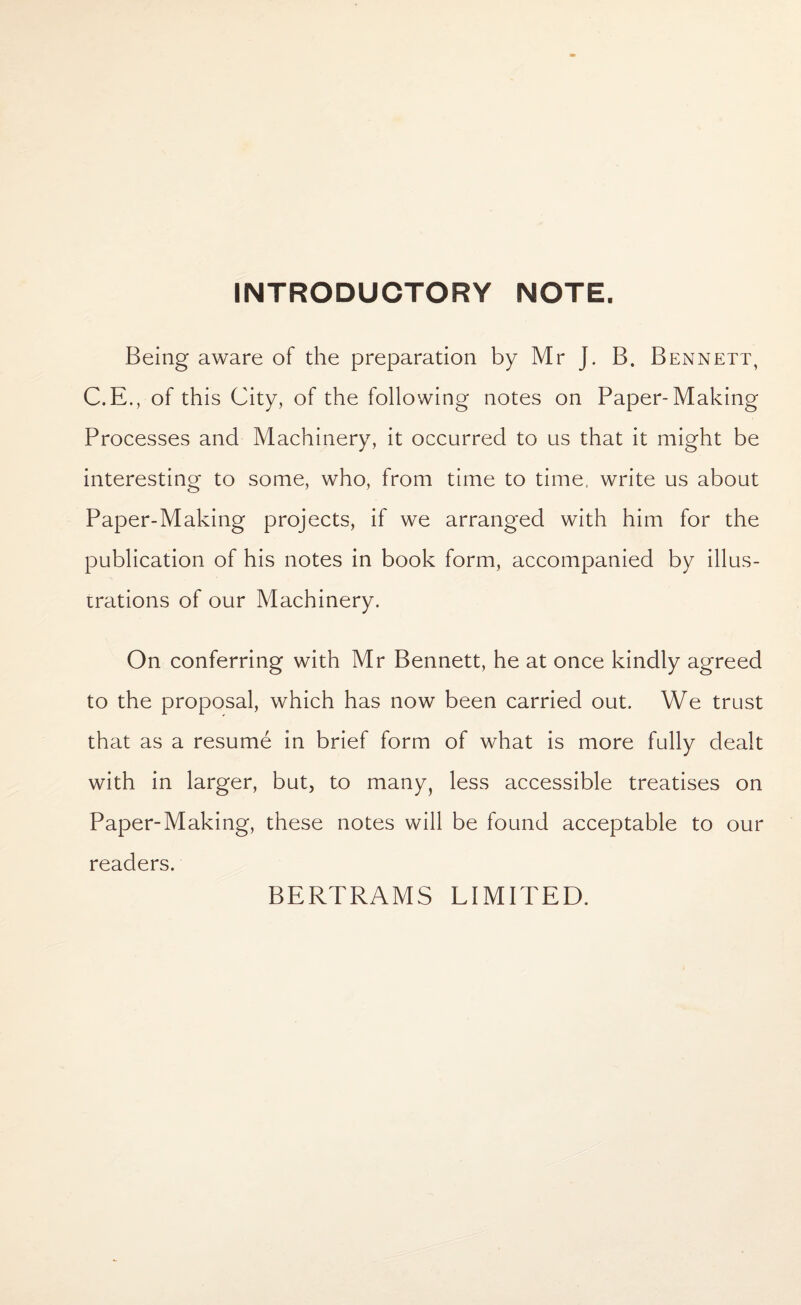 INTRODUCTORY NOTE. Being aware of the preparation by Mr J. B. Bennett, C.E., of this City, of the following notes on Paper-Making Processes and Machinery, it occurred to us that it might be interesting to some, who, from time to time, write us about Paper-Making projects, if we arranged with him for the publication of his notes in book form, accompanied by illus¬ trations of our Machinery. On conferring with Mr Bennett, he at once kindly agreed to the proposal, which has now been carried out. We trust that as a resume in brief form of what is more fully dealt with in larger, but, to many, less accessible treatises on Paper-Making, these notes will be found acceptable to our readers. BERTRAMS LIMITED.