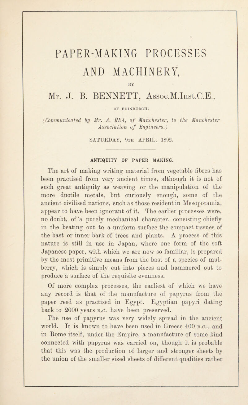 AND MACHINERY, BY Mr. J. B. BENNETT, Assoc.M.Tnst.C.E., OF EDINBURGH. (Communicated by Mr. A. REA, of Manchester, to the Manchester Association of Engineers.) SATUEDAY, 9th APEIL, 1892. ANTIQUITY OF PAPER MAKING. The art of making writing material from vegetable fibres has been practised from very ancient times, although it is not of such great antiquity as weaving or the manipulation of the more ductile metals, but curiously enough, some of the ancient civilised nations, such as those resident in Mesopotamia, appear to have been ignorant of it. The earlier processes were, no doubt, of 'a purely mechanical character, consisting chiefly in the beating out to a uniform surface the compact tissues of the bast or inner bark of trees and plants. A process of this nature is still in use in Japan, where one form of the soft Japanese paper, with which we are now so familiar, is prepared by the most primitive means from the bast of a species of mul¬ berry, which is simply cut into pieces and hammered out to produce a surface of the requisite evenness. Of more complex processes, the earliest of which we have any record is that of the manufacture of papyrus from the paper reed as practised in Egypt. Egyptian papyri dating back to 2000 years b.c. have been preserved. The use of papyrus was very widely spread in the ancient world. It is known to have been used in Greece 400 b.c., and in Eome itself, under the Empire, a manufacture of some kind connected with papyrus was carried on, though it is probable that this was the production of larger and stronger sheets by the union of the smaller sized sheets of different qualities rather