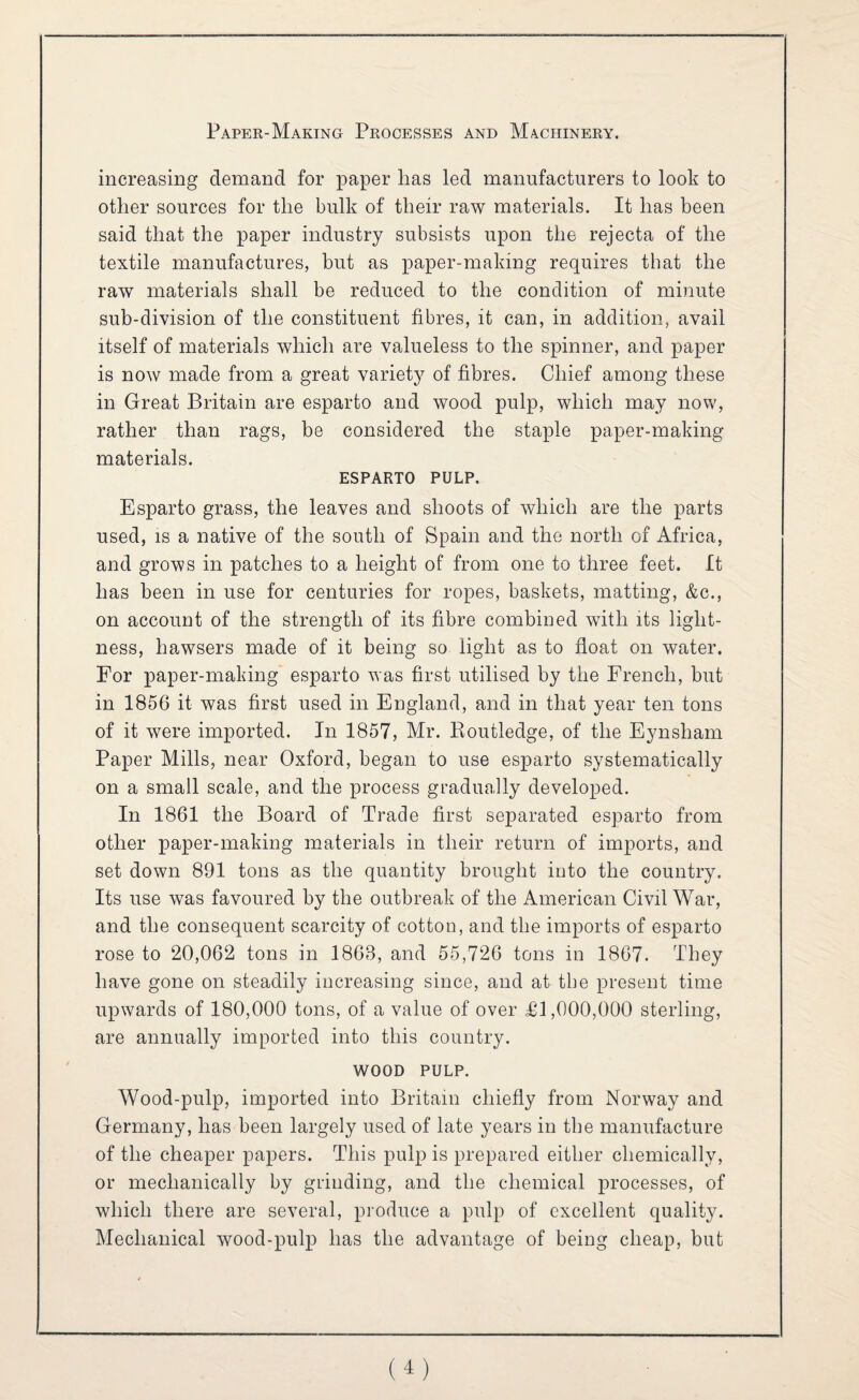 increasing demand for paper has led manufacturers to look to other sources for the bulk of their raw materials. It has been said that the paper industry subsists upon the rejecta of the textile manufactures, but as paper-making requires that the raw materials shall be reduced to the condition of minute sub-division of the constituent fibres, it can, in addition, avail itself of materials which are valueless to the spinner, and paper is now made from a great variet}^ of fibres. Chief among these in Great Britain are esparto and wood pulp, which may now, rather than rags, be considered the staple paper-making materials. ESPARTO PULP. Esparto grass, the leaves and shoots of which are the parts used, IS a native of the south of Spain and the north of Africa, and grows in patches to a height of from one to three feet. It has been in use for centuries for ropes, baskets, matting, &c., on account of the strength of its fibre combined with its light¬ ness, hawsers made of it being so light as to float on water. For paper-making esparto was first utilised by the French, but in 1856 it was first used in England, and in that year ten tons of it were imported. In 1857, Mr. Koutledge, of the Eynsham Paper Mills, near Oxford, began to use esparto systematically on a small scale, and the process gradually developed. In 1861 the Board of Trade first separated esparto from other paper-making materials in their return of imports, and set down 891 tons as the quantity brought into the country. Its use was favoured by the outbreak of the American Civil War, and the consequent scarcity of cotton, and the imports of esparto rose to 20,062 tons in 1863, and 55,726 tons in 1867. They have gone on steadily increasing since, and at the present time upwards of 180,000 tons, of a value of over Tl,000,000 sterling, are annually imported into this country. WOOD PULP. Wood-pulp, imported into Britain chiefly from Norway and Germany, has been largely used of late years in the manufacture of the cheaper papers. This pulp is prepared either chemically, or mechanically by grinding, and the chemical processes, of which there are several, produce a pulp of excellent quality. Mechanical wood-pulp has the advantage of being cheap, but