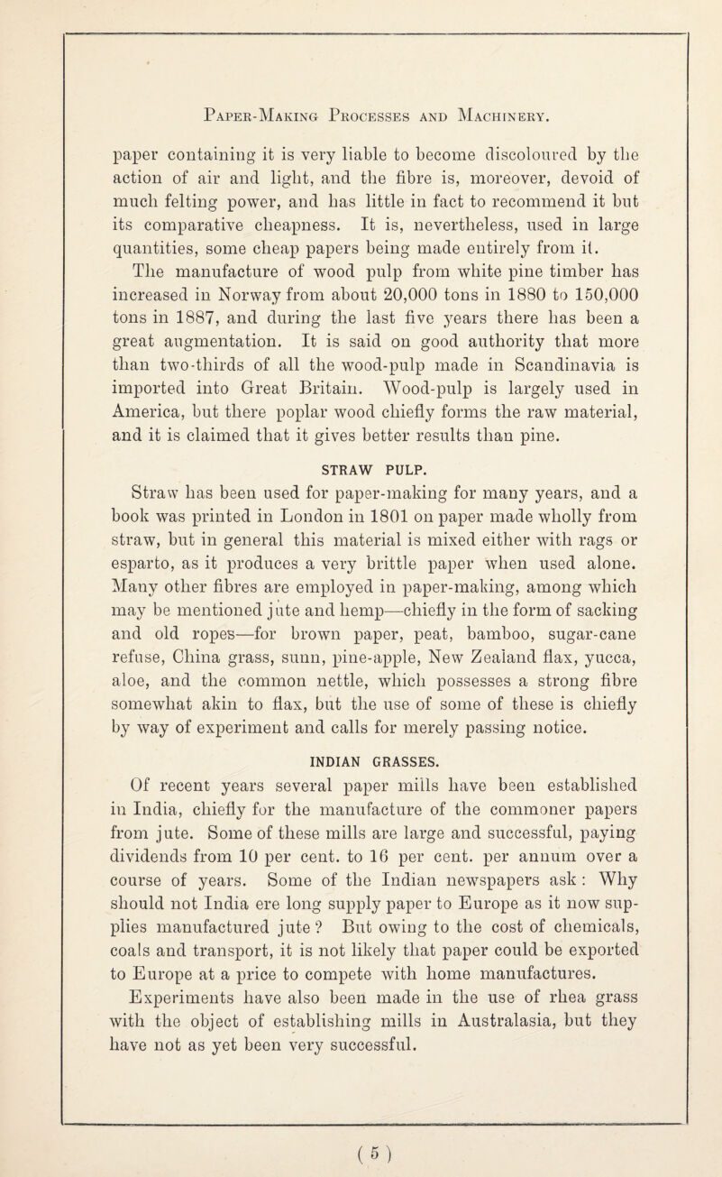 paper containing it is very liable to become discoloured by the action of air and light, and the fibre is, moreover, devoid of much felting power, and has little in fact to recommend it but its comparative cheapness. It is, nevertheless, used in large quantities, some cheap papers being made entirely from it. The manufacture of wood pulp from white pine timber has increased in Norway from about 20,000 tons in 1880 to 150,000 tons in 1887, and during the last five years there has been a great augmentation. It is said on good authority that more than two-thirds of all the wood-pulp made in Scandinavia is imported into Great Britain. Wood-pulp is largely used in America, but there poplar wood chiefly forms the raw material, and it is claimed that it gives better results than pine. STRAW' PULP. Straw has been used for paper-making for many years, and a book was printed in London in 1801 on paper made wholly from straw, but in general this material is mixed either with rags or esparto, as it produces a very brittle paper when used alone. Many other fibres are employed in paper-making, among which may be mentioned jute and hemp—chiefly in the form of sacking and old ropes—for brown paper, peat, bamboo, sugar-cane refuse, China grass, sunn, pine-apple. New Zealand flax, yucca, aloe, and the common nettle, which possesses a strong fibre somewhat akin to flax, but the use of some of these is chiefly by way of experiment and calls for merely passing notice. INDIAN GRASSES. Of recent years several paper mills have been established in India, chiefly for the manufacture of the commoner papers from jute. Some of these mills are large and successful, paying dividends from 10 per cent, to 16 per cent, per annum over a course of years. Some of the Indian newspapers ask : Why should not India ere long supply paper to Europe as it now sup¬ plies manufactured jute ? But owing to the cost of chemicals, coals and transport, it is not likely that paper could be exported to Europe at a price to compete with home manufactures. Experiments have also been made in the use of rhea grass with the object of establishing mills in Australasia, but they have not as yet been very successful.