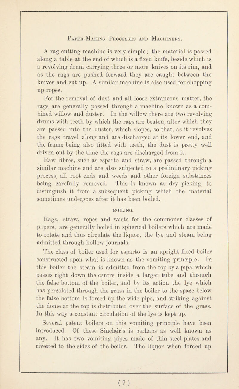 A rag cutting macliiue is very simple; the material is passed along a table at the end of which is a fixed knife, beside which is a revolving drum carrying three or more knives on its rim, and as the rags are pushed forward they are caught between the knives and cut up. A similar machine is also used for chopping up ropes. For the removal of dust and all loose extraneous matter, the rags are generally passed through a machine known as a com¬ bined willow and duster. In the willow there are two revolving drums with teeth by which the rags are beaten, after which they are passed into the duster, wdiich slopes, so that, as it revolves the rags travel along and are discharged at its lower end, and the frame being also fitted with teeth, the dust is pretty well driven out by the time the rags are discharged from it. Kaw fibres, such as esparto and straw, are passed through a similar machine and are also subjected to a preliminary picking process, all root ends and weeds and other foreign substances being carefully removed. This is known as dry picking, to distinguish it from a subsequent picking which the material sometimes undergoes after it has been boiled. BOILING. Bags, straw, ropes and waste for the commoner classes of papers, are generally boiled in spherical boilers which are made to rotate and thus circulate the liquor, the lye and steam being admitted through hollow journals. The class of boiler used for esparto is an upright fixed boiler constructed upon what is known as the vomiting principle. In this boiler the steam is admitted from the top by a pipe, which passes right down the centre inside a larger tube and through the false bottom of the boiler, and by its action the lye which has percolated through the grass in the boiler to the space below the false bottom is forced up the wide pipe, and striking against the dome at the top is distributed over the surface of the grass. In this way a constant circulation of the lye is kept up. Several patent boilers on this vomiting principle have been introduced. Of these Sinclair’s is perhaps as well known as any. It has two vomiting pipes made of thin steel plates and rivetted to the sides of the boiler. The liquor when forced up