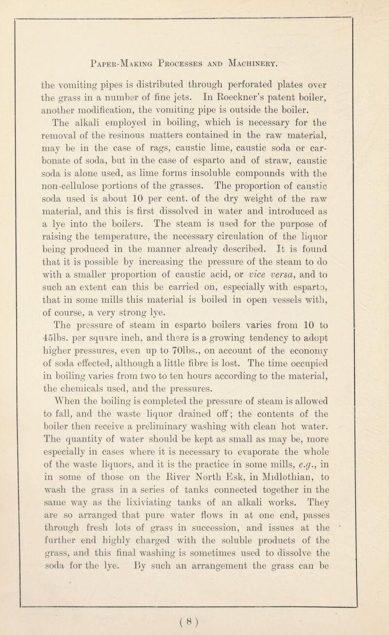 the vomiting pipes is distributed through perforated plates over the grass in a number of fine jets. In Eoeckner’s patent boiler, another modification, the vomiting pipe is outside the boiler. The alkali employed in boiling, which is necessary for the removal of the resinous matters contained in the raw material, may be in the case of rags, caustic lime, caustic soda or car¬ bonate of soda, but in the case of esparto and of stra^w, caustic soda is alone used, as lime forms insoluble compounds with the non-cellulose portions of the grasses. The proportion of caustic soda used is about 10 per cent, of the dry weight of the raw material, and this is first dissolved in water and introduced as a lye into the boilers. The steam is used for the purpose of raising the temperature, the necessary circulation of the liquor being produced in the manner already described. It is found that it is possible by increasing the pressure of the steam to do with a smaller proportion of caustic acid, or vice versa, and to such an extent can this be carried on, especially with esparto, that in some mills this material is boiled in open vessels with, of course, a very strong lye. The pressure of steam in esparto boilers varies from 10 to 45lbs. per square inch, and there is agrowing tendency to adopt higher pressures, even up to TOlbs., on account of the economy of soda effected, although a little fibre is lost. The time occupied in boiling varies from two to ten hours according to the material, the chemicals used, and the pressures. When the boiling is completed the pressure of steam is allowed to fall, and the waste liquor drained off; the contents of the boiler then receive a preliminary washing with clean hot water. The quantity of water should be kept as small as may be, more especially in cases where it is necessary to evaporate the whole of the waste liquors, and it is the practice in some mills, e.g., in in some of those on the Eiver North Esk, in Midlothian, to wash the grass in a series of tanks connected together in the same way as the lixiviating tanks of an alkali works. They are so arranged that pure water flows in at one end, passes through fresh lots of grass in succession, and issues at the further end highly charged with the soluble products of the grass, and this final washing is sometimes used to dissolve the soda for the lye. By such an arrangement the grass can be