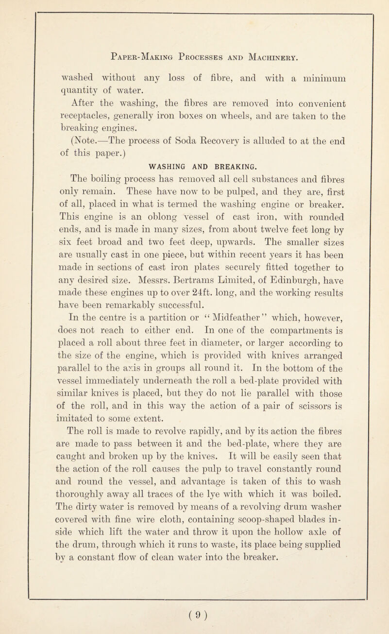 washed without any loss of fibre, and with a minimum quantity of water. After the washing, the fibres are removed into convenient receptacles, generally iron boxes on wheels, and are taken to the breaking engines. (Note.—The process of Soda Eecovery is alluded to at the end of this paper.) WASHING AND BREAKING. The boiling process has removed all cell substances and fibres only remain. These have now to be pulped, and they are, first of all, placed in what is termed the washing engine or breaker. This engine is an oblong vessel of cast iron, with rounded ends, and is made in many sizes, from about twelve feet long by six feet broad and two feet deep, upwards. The smaller sizes are usually cast in one piece, but within recent years it has been made in sections of cast iron plates securely fitted together to any desired size. Messrs. Bertrams Limited, of Edinburgh, have made these engines up to over 24ft. long, and the working results have been remarkably successful. In the centre is a partition or ‘‘ Midfeather” which, however, does not reach to either end. In one of the compartments is placed a roll about three feet in diameter, or larger according to the size of the engine, which is provided with knives arranged parallel to the axis in groups all round it. In the bottom of the vessel immediately underneath the roll a bed-plate provided with similar knives is placed, but they do not lie parallel with those of the roll, and in this way the action of a pair of scissors is imitated to some extent. The roll is made to revolve rapidly, and by its action the fibres are made to pass between it and the bed-plate, where they are caught and broken up by the knives. It will be easily seen that the action of the roll causes the pulp to travel constantly round and round the vessel, and advantage is taken of this to wash thoroughly away all traces of the lye with which it was boiled. The dirty water is removed by means of a revolving drum washer covered with fine wire cloth, containing scoop-shaped blades in¬ side which lift the water and throw it upon the hollow axle of the drum, through which it runs to waste, its place being supplied by a constant flow of clean water into the breaker.