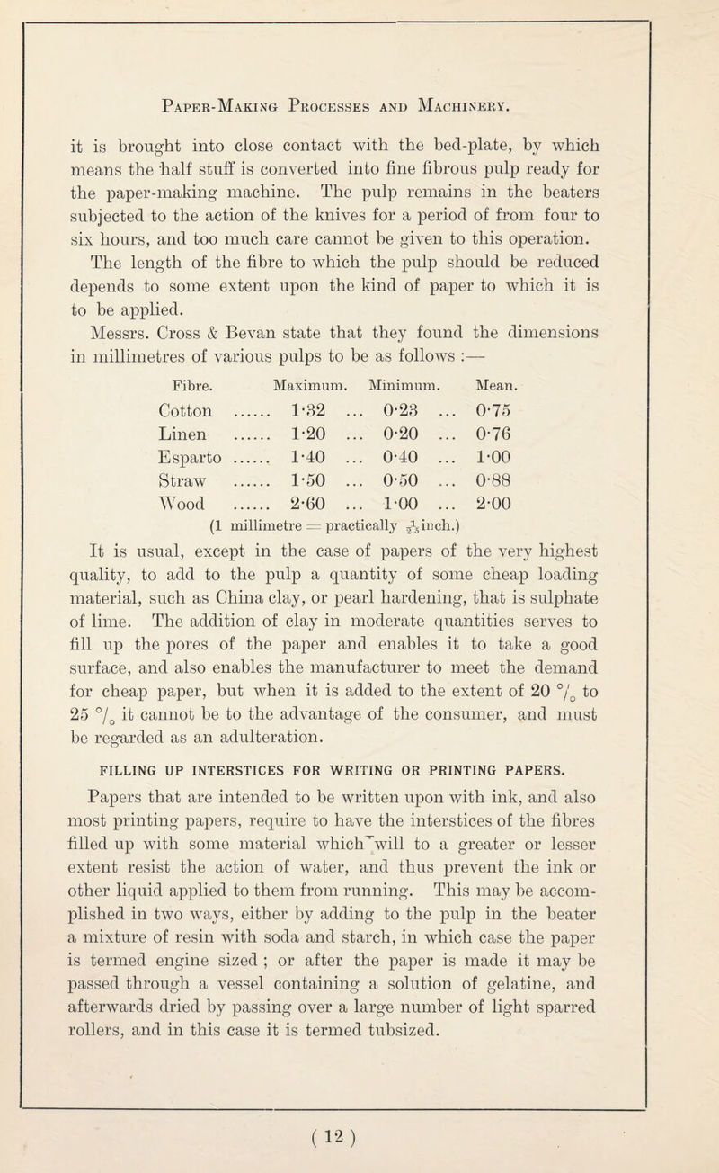 it is brought into close contact with the bed-plate, by which means the half stuff is converted into fine fibrous pulp ready for the paper-making machine. The pulp remains in the beaters subjected to the action of the knives for a period of from four to six hours, and too much care cannot be given to this operation. The length of the fibre to which the pulp should be reduced depends to some extent upon the kind of paper to which it is to be applied. Messrs. Cross & Bevan state that they found the dimensions in millimetres of various pulps to be as follows :— Fibre. Maximum. Minimum. Mean. Cotton . 1-32 ... 0-23 ... 0-75 Linen . 1’20 ... 0*20 ... 0*76 Esparto . 1*40 ... 0-40 ... 1*00 Straw . 1'50 ... 0*50 ... 0’88 Wood . 2-60 ... 1-00 ... 2-00 (1 millimetre = practically ^hhmh.) It is usual, except in the case of papers of the very highest quality, to add to the pulp a quantity of some cheap loading material, such as China clay, or pearl hardening, that is sulphate of lime. The addition of clay in moderate quantities serves to fill up the pores of the paper and enables it to take a good surface, and also enables the manufacturer to meet the demand for cheap paper, but when it is added to the extent of 20 to 25 it cannot be to the advantage of the consumer, and must be regarded as an adulteration. FILLING UP INTERSTICES FOR WRITING OR PRINTING PAPERS. Papers that are intended to be written upon with ink, and also most printing papers, require to have the interstices of the fibres filled up with some material whichWvill to a greater or lesser extent resist the action of water, and thus prevent the ink or other liquid applied to them from running. This may be accom¬ plished in two ways, either by adding to the pulp in the beater a mixture of resin with soda and starch, in which case the paper is termed engine sized ; or after the paper is made it may be passed through a vessel containing a solution of gelatine, and afterwards dried by passing over a large number of light sparred rollers, and in this case it is termed tubsized.