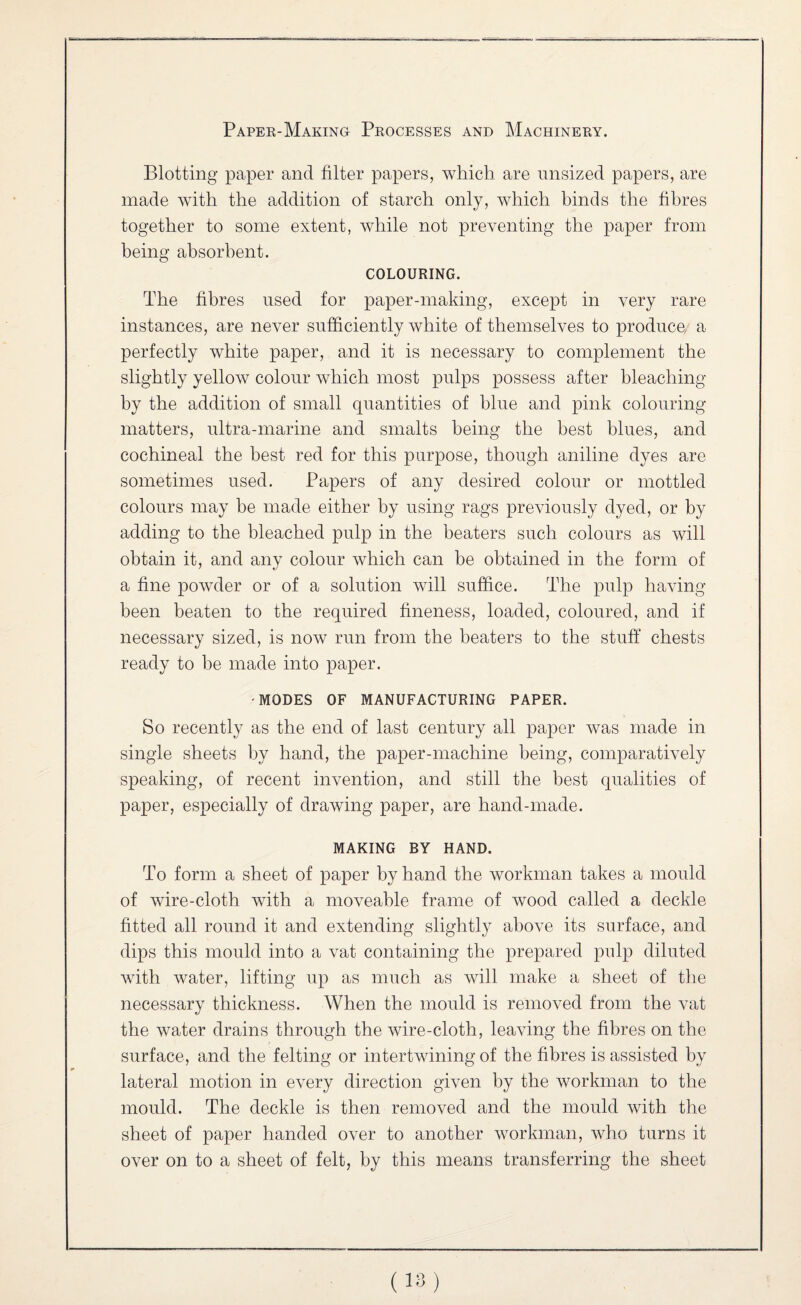 Blotting paper and filter papers, wliicli are unsized papers, are made with the addition of starch only, which binds the fibres together to some extent, while not preventing the paper from being absorbent. COLOURING. The fibres used for paper-making, except in very rare instances, are never sufficiently white of themselves to produce, a perfectly white paper, and it is necessary to complement the slightly yellow colour which most pulps possess after bleaching by the addition of small quantities of blue and pink colouring matters, ultra-marine and smalts being the best blues, and cochineal the best red for this purpose, though aniline dyes are sometimes used. Papers of any desired colour or mottled colours may be made either by using rags previously dyed, or by adding to the bleached pulp in the beaters such colours as will obtain it, and any colour which can be obtained in the form of a fine powder or of a solution will suffice. The pulp having been beaten to the required fineness, loaded, coloured, and if necessary sized, is now run from the beaters to the stuff chests ready to be made into paper. MODES OF MANUFACTURING PAPER. So recently as the end of last century all paper was made in single sheets by hand, the paper-machine being, comparatively speaking, of recent invention, and still the best qualities of paper, especially of drawing paper, are hand-made. MAKING BY HAND. To form a sheet of paper by hand the workman takes a mould of wire-cloth with a moveable frame of wood called a deckle fitted all round it and extending slightly above its surface, and dips this mould into a vat containing the prepared pulp diluted with water, lifting up as much as will make a sheet of the necessary thickness. When the mould is removed from the vat the water drains through the wire-cloth, leaving the fibres on the surface, and the felting or intertwining of the fibres is assisted by lateral motion in every direction given by the workman to the mould. The deckle is then removed and the mould with the sheet of paper handed over to another workman, who turns it over on to a sheet of felt, by this means transferring the sheet (18)