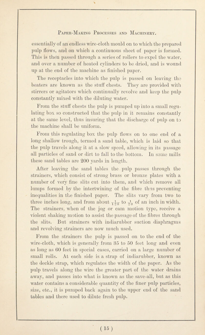 essentially of an endless wire-cloth mould on to which the prepared pnlp fioAvs, and on Avhich a continuous sheet of paper is formed. This is then passed through a series of rollers to expel the Avater, and OA^er a number of heated cylinders to he dried, and is Avound up at the end of the machine as finished paper. The receptacles into AAdiich the pulp is passed on leaAung the beaters are knoAvn as the stuff chests. They are provided Avith stirrers or agitators AAdiich continually revolve and keep the pulp constantly mixed AAuth the diluting Avater. From the stuff chests the pulp is pumped up into a small regu¬ lating box so constructed that the pulp in it remains constantly at the same level, thus insuring that the discharge of pulp on to the machine shall be uniform. From this regulating box the pulp ffoAVS on to one end of a long shalloAV trough, termed a sand table, Avhich is laid so that the pulp traA-els along it at a sIoav speed, alloAving in its passage all particles of sand or dirt to fall to the bottom. In some mills these sand tables are 200 yards in length. After leaAung the sand tables the. pulp passes through the strainers, Avhich consist of strong brass or bronze plates Avith a number of very fine slits cut into them, and Avhich remove all lumps formed by the intertwining of the fibre thus preventing inequalities in the finished paper. The slits A-mry from tAvo to three inches long, and from about to of an inch in width. The strainers, Avhen of the jog or cam motion type, receive a violent shaking motion to assist the passage of the fibres through the slits. But strainers with indiarubber suction diaphragms and revolving strainers are noAV much used. From the strainers the pulp is passed on to the end of the Avire-cloth, which is generally from 35 to 50 feet long and even as long as 60 feet in special cases, carried on a large number of small rolls. At each side is a strap of indiarubber, known as the deckle strap, Avhich regulates the width of the paper. As the pulp travels along the wire the greater part of the water drains away, and passes into Avhat is known as the save-all, but as this Avater contains a considerable quantity of the finer pulp particles, size, etc., it is pumped back again to the upper end of the sand tables and there used to dilute fresh pulp.
