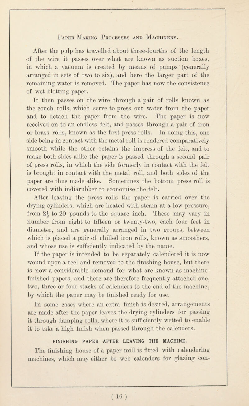 After the pulp has travelled about three-fourths of the length of the wire it passes over what are known as suction boxes, in which a vacuum is created by means of pumps (generally arranged in sets of two to six), and here the larger part of the remaining water is removed. The paper has now the consistence of wet blotting paper. It then passes on the wire through a pair of rolls known as the couch rolls, which serve to press out water from the paper and to detach the paper from the wire. The paper is now received on to an endless felt, and passes through a pair of iron or brass rolls, known as the first press rolls. In doing this, one side being in contact with the metal roll is rendered comparatively smooth while the other retains the impress of the felt, and to make both sides alike the paper is passed through a second pair of press rolls, in which the side formerly in contact with the felt is brought in contact with the metal roll, and both sides of the paper are thus made alike. Sometimes the bottom press roll is covered with indiarubber to economise the felt. After leaving the press rolls the paper is carried over the drying cylinders, which are heated with steam at a low pressure, from 2^ to 20 pounds to the square inch. These may vary in number from eight to fifteen or twenty-two, each four feet in diameter, and are generally arranged in two groups, between which is placed a pair of chilled iron rolls, known as smoothers, and whose use is sufficiently indicated by the name. If the paper is intended to be separately calendered it is now wound upon a reel and removed to the finishing house, but there is now a considerable demand for what are known as machine- finished papers, and there are therefore frequently attached one, two, three or four stacks of calenders to the end of the machine, by which the paper may be finished ready for use. In some cases where an extra finish is desired, arrangements are made after the paper leaves the drying cylinders for passing it through damping rolls, where it is sufficiently wetted to enable it to take a high finish when passed through the calenders. FINISHING PAPER AFTER LEAVING THE MACHINE. The finishing house of a paper mill is fitted with calendering machines, which may either he web calenders for glazing con-