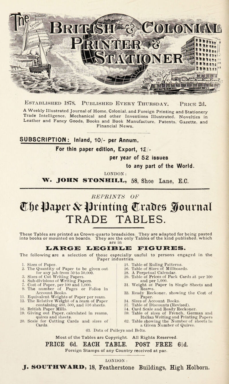 Established 1878. Published Every Thursday. Price 2d. A Weekly Illustrated Journal of Home, Colonial, and Foreign Printing and Stationery Trade Intelligence, Mechanical and other Inventions Illustrated, Novelties in Leather and Fancy Goods, Books and Book Manufacture, Patents, Gazette, and Financial News. SUBSCRIPTION : Inland, 10/- per Annum. For thin paper edition, Export, 12/- per year of 52 issues to any part of the World. LONDON: W. JOHN STONHII.I., 58, Shoe Lane, E.C. REPRINTS OF Cfje diaper ^ Erahes journal TRADE TABLES. These Tables are printed as Crown-quarto broadsides. They are adapted for being pasted into books or mounted on boards. They are the only Tables of the kind published, which are in The following are a selection of those especially useful to persons engaged in the Paper industries. 1. Sizes of Paper. 2. The Quantity of Paper to be given out for any job from .50 to 50,000. 3. Sizes of Cut Writing Papers. 4. Sub-divisions of Writing Papers. 7. Cost of Paper, per 100 and 1,000. 9. The number of Pages or Folios in Account Books. n. Equivalent Weights of Paper per ream. 13. The Kelative Weight of a ream of Paper containing 480, 500, and 516 sheets. 16. British Paper Mills. 19. Giving out Paper, calculated in reams, quires and sheets. 20. Scale for Cutting Cards and sizes of Cards. 21. Table of Ruling Patterns. 26. Table of Sizes of Millboards. 28. A Perpetual Calendar. 29. Table of Prices of Pack Cards at per 100 and per 1,000. 31. Weight of Paper in Single Sheets and Reams. 33. Ready Reckoner, showing the Cost of Paper. .34. Sizes of Account Books. 37. Table of Discounts (Revised). 54. Card Scale and Ready Reckoner. 59. Table of sizes of French, German and Italian Writing and Printing Papers 62. Table showing the Number of sheets in a Given Number of Quires. 63. Data of Pulleys and Belts. Most of the Tables are Copyright. All Rights Reserved. PRICE 6d. EACH TABLE. POST FREE 64d. Foreign Stamps of any Country received at par. LONDON: J. SOUTHWARD, 18, Featherstone Buildings, High Holborn*