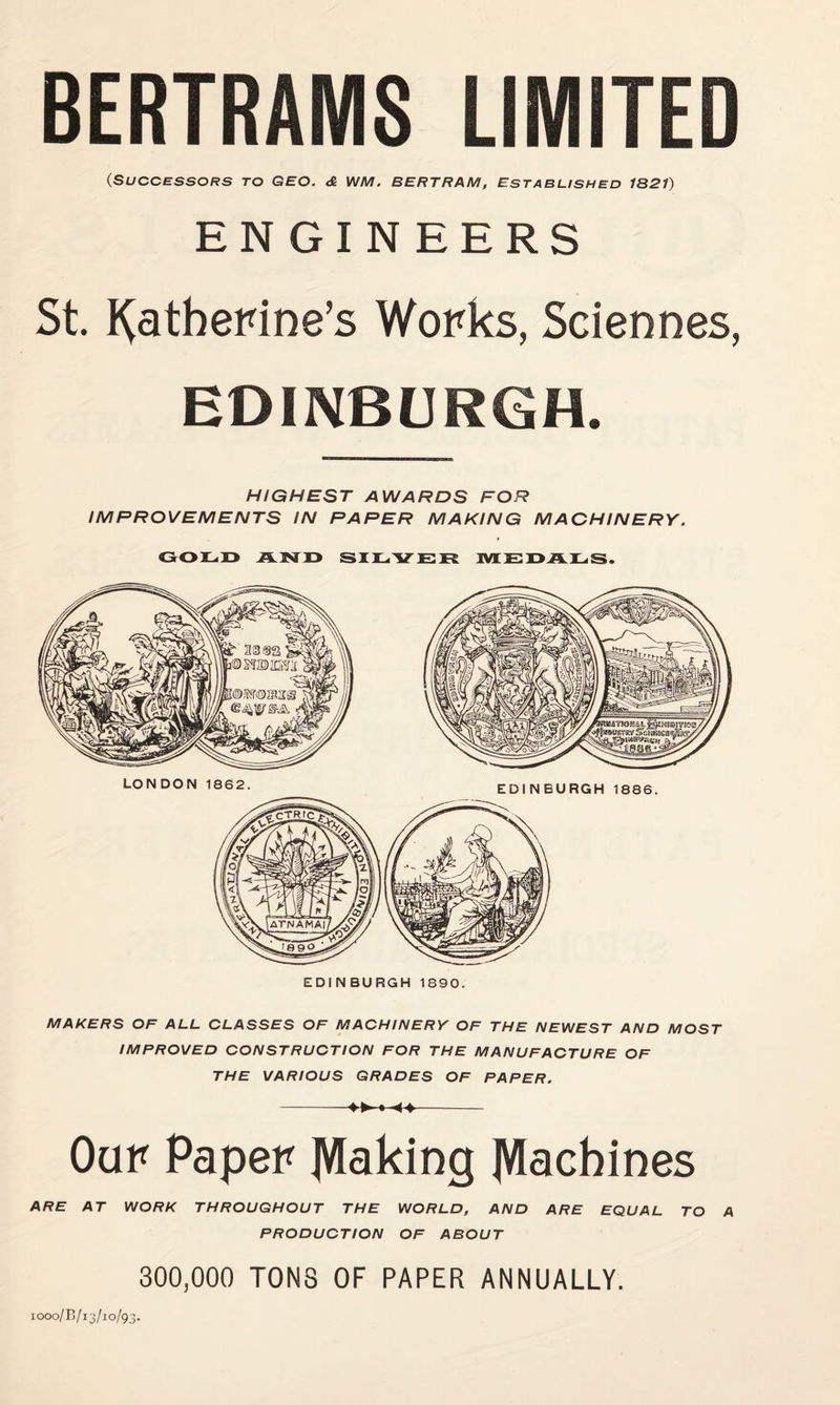 BERTRAMS LIMITED (Successors to geo. <& WM. Bertram, estasushed 1321) ENGINEERS St. J^atberine’s Works, Sciennes, EDINBURGH. HIGHEST AWARDS FOR IMPROVEMENTS IN PAPER MAKING MACHINERY. GOiL.r» siiLiVER ivi;}e:x>a]l.s. EDINBURGH 1890. MAKERS OF ALL CLASSES OF MACHINERY OF THE NEWEST AND MOST IMPROVED CONSTRUCTION FOR THE MANUFACTURE OF THE VARIOUS GRADES OF PAPER. - *-4^- Oar Paper JVIaking IVlacbines ARE AT WORK THROUGHOUT THE WORLD, AND ARE EQUAL TO A PRODUCTION OF ABOUT 300,000 TONS OF PAPER ANNUALLY. 1000/B/13/10/93.