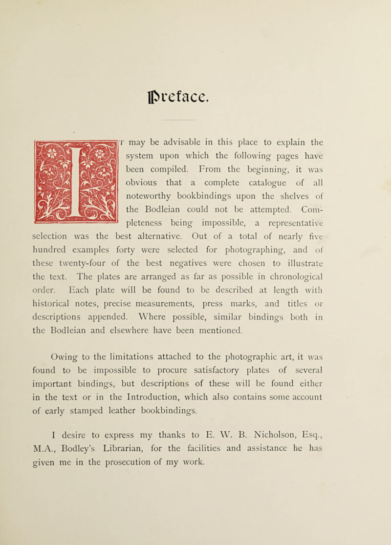 preface. r may be advisable in this place to explain the system upon which the following pages have been compiled. From the beginning, it was obvious that a complete catalogue of all noteworthy bookbindings upon the shelves of the Bodleian could not be attempted. Com¬ pleteness being impossible, a representative selection was the best alternative. Out of a total of nearly five hundred examples forty were selected for photographing, and of these twenty-four of the best negatives were chosen to illustrate the text. The plates are arranged as far as possible in chronological order. Each plate will be found to be described at length with historical notes, precise measurements, press marks, and titles or descriptions appended. Where possible, similar bindings both in the Bodleian and elsewhere have been mentioned. Owing to the limitations attached to the photographic art, it was found to be impossible to procure satisfactory plates of several important bindings, but descriptions of these will be found either in the text or in the Introduction, which also contains some account of early stamped leather bookbindings. I desire to express my thanks to E. W. B. Nicholson, Esq., M.A., Bodley’s Librarian, for the facilities and assistance he has given me in the prosecution of my work.