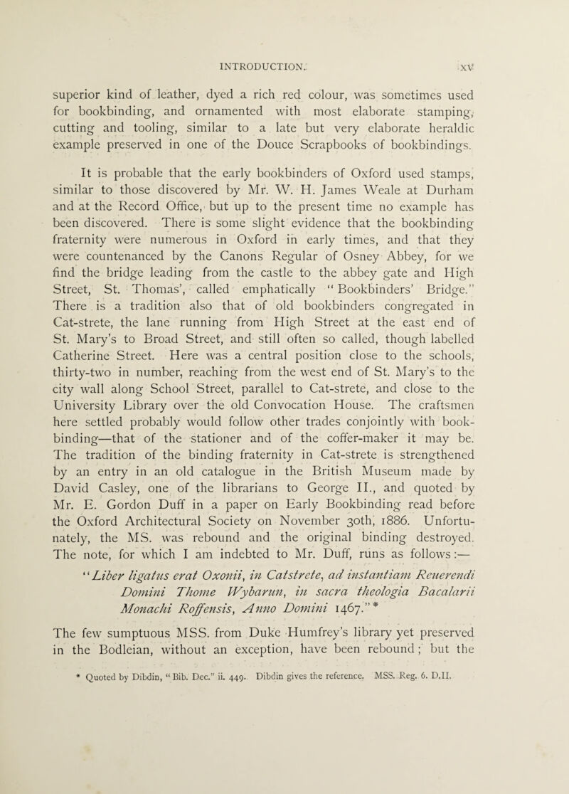 superior kind of leather, dyed a rich red colour, was sometimes used for bookbinding, and ornamented with most elaborate stamping, cutting and tooling, similar to a late but very elaborate heraldic example preserved in one of the Douce Scrapbooks of bookbindings. It is probable that the early bookbinders of Oxford used stamps, similar to those discovered by Mr. W. H. James Weale at Durham and at the Record Office, but up to the present time no example has been discovered. There is some slight evidence that the bookbinding fraternity were numerous in Oxford in early times, and that they were countenanced by the Canons Regular of Osney Abbey, for we find the bridge leading from the castle to the abbey gate and High Street, St. Thomas’, called emphatically “ Bookbinders’ Bridge.” There is a tradition also that of old bookbinders congregated in Cat-strete, the lane running from High Street at the east end of St. Mary’s to Broad Street, and still often so called, though labelled Catherine Street. Here was a central position close to the schools, thirty-two in number, reaching from the west end of St. Mary’s to the city wall along School Street, parallel to Cat-strete, and close to the University Library over the old Convocation House. The craftsmen here settled probably would follow other trades conjointly with book¬ binding—that of the stationer and of the coffer-maker it may be. The tradition of the binding fraternity in Cat-strete is strengthened by an entry in an old catalogue in the British Museum made by David Casley, one of the librarians to George II., and quoted by Mr. E. Gordon Duff in a paper on Early Bookbinding read before the Oxford Architectural Society on November 30th, 1886. Unfortu¬ nately, the MS. was rebound and the original binding destroyed. The note, for which I am indebted to Mr. Duff, runs as follows :— ‘ ‘ Liber ligatus erat Oxonii, in Catstrete, ad instantiam Reuerendi Domini Thome IVybarun, in sacra theologia Baca/arii Monachi Roffensis, Anno Domini 1467.”* The few sumptuous MSS. from Duke •Humfrey’s library yet preserved in the Bodleian, without an exception, have been rebound ; but the * Quoted by Dibdin, “ Bib. Dec.” ii. 449. Dibdin gives the reference. MSS. Reg. 6. D.II.