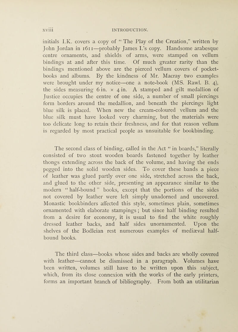 initials I.K. covers a copy of “ The Play of the Creation,” written by John Jordan in 1611—probably James Ids copy. Handsome arabesque centre ornaments, and shields of arms, were stamped on vellum bindings at and after this time. Of much greater rarity than the bindings mentioned above are the pierced vellum covers of pocket- books and albums. By the kindness of Mr. Macray two examples were brought under my notice—one a note-book (MS. Rawl. B. 4), the sides measuring 6 in. x 4 in. A stamped and gilt medallion of Justice occupies the centre of one side, a number of small piercings form borders around the medallion, and beneath the piercings light blue silk is placed. When new the cream-coloured vellum and the blue silk must have looked very charming, but the materials were too delicate long to retain their freshness, and for that reason vellum is regarded by most practical people as unsuitable for bookbinding. The second class of binding, called in the Act “ in boards,” literally consisted of two stout wooden boards fastened together by leather thongs extending across the back of the volume, and having the ends pegged into the solid wooden sides. To cover these bands a piece of leather was glued partly over one side, stretched across the back, and glued to the other side, presenting an appearance similar to the modern “ half-bound ” books, except that the portions of the sides not covered by leather were left simply unadorned and uncovered. Monastic bookbinders affected this style, sometimes plain, sometimes ornamented with elaborate stampings ; but since half binding resulted from a desire for economy, it is usual to find the white roughly dressed leather backs, and half sides unornamented. Upon the shelves of the Bodleian rest numerous examples of mediaeval half¬ bound books. The third class—books whose sides and backs are wholly covered with leather—cannot be dismissed in a paragraph. Volumes have been written, volumes still have to be written upon this subject, which, from its close connexion with the works of the early printers, forms an important branch of bibliography. From both an utilitarian