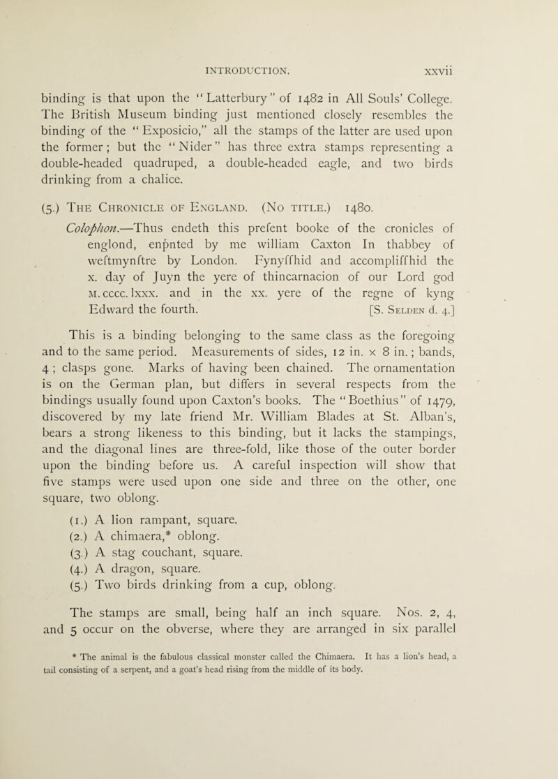 binding is that upon the “Latterbury” of 1482 in All Souls’ College. The British Museum binding just mentioned closely resembles the binding of the “ Exposicio,” all the stamps of the latter are used upon the former; but the “Nider” has three extra stamps representing a double-headed quadruped, a double-headed eagle, and two birds drinking from a chalice. (5.) The Chronicle of England. (No title.) 1480. Colophon.—Thus endeth this prefent booke of the cronicles of englond, enpnted by me william Caxton In thabbey of weftmynftre by London. Fynyffhid and accompliffhid the x. day of Juyn the yere of thincarnacion of our Lord god m. cccc. Ixxx. and in the xx. yere of the regne of kyng Edward the fourth. [S. Selden d. 4.] This is a binding belonging to the same class as the foregoing and to the same period. Measurements of sides, 12 in. x 8 in.; bands, 4 ; clasps gone. Marks of having been chained. The ornamentation is on the German plan, but differs in several respects from the bindings usually found upon Caxton’s books. The “Boethius” of 1479, discovered by my late friend Mr. William Blades at St. Alban’s, bears a strong likeness to this binding, but it lacks the stampings, and the diagonal lines are three-fold, like those of the outer border upon the binding before us. A careful inspection will show that five stamps were used upon one side and three on the other, one square, two oblong. (1.) A lion rampant, square. (2.) A chimaera,* oblong. (3.) A stag couchant, square. (4.) A dragon, square. (5.) Two birds drinking from a cup, oblong. The stamps are small, being half an inch square. Nos. 2, 4, and 5 occur on the obverse, where they are arranged in six parallel * The animal is the fabulous classical monster called the Chimaera. It has a lion’s head, a tail consisting of a serpent, and a goat’s head rising from the middle of its body.