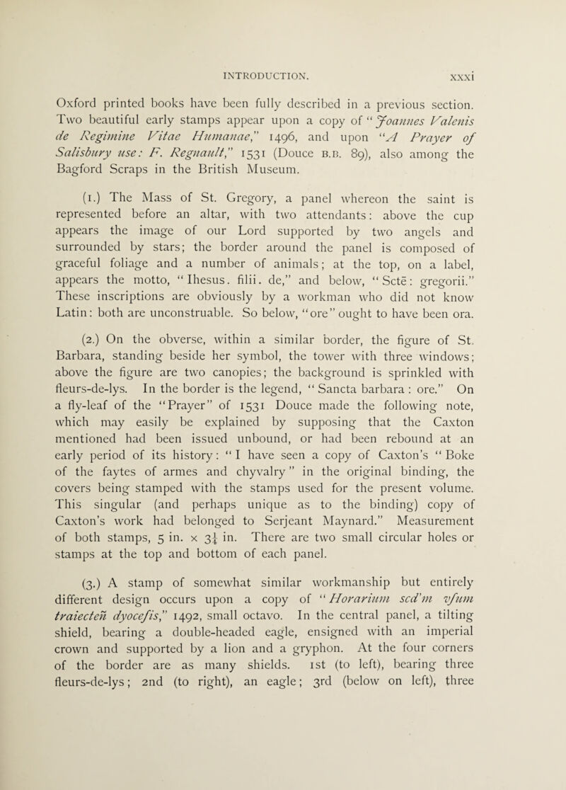 Oxford printed books have been fully described in a previous section. Two beautiful early stamps appear upon a copy o{“Joannes Valenis de Regimine Vitae Humanae,” 1496, and upon “A Prayer of Salisbury use: F. Regnault,” 1531 (Douce b.b. 89), also among the Bagford Scraps in the British Museum. (1.) The Mass of St. Gregory, a panel whereon the saint is represented before an altar, with two attendants: above the cup appears the image of our Lord supported by two angels and surrounded by stars; the border around the panel is composed of graceful foliage and a number of animals; at the top, on a label, appears the motto, “Ihesus. filii. de,” and below, “ Scte: gregorii.” These inscriptions are obviously by a workman who did not know Latin: both are unconstruable. So below, “ore” ought to have been ora. (2.) On the obverse, within a similar border, the figure of St. Barbara, standing beside her symbol, the tower with three windows; above the figure are two canopies; the background is sprinkled with fieurs-de-lys. In the border is the legend, “ Sancta barbara : ore.” On a fly-leaf of the “Prayer” of 1531 Douce made the following note, which may easily be explained by supposing that the Caxton mentioned had been issued unbound, or had been rebound at an early period of its history: “I have seen a copy of Caxton’s “ Boke of the faytes of armes and chyvalry ” in the original binding, the covers being stamped with the stamps used for the present volume. This singular (and perhaps unique as to the binding) copy of Caxton’s work had belonged to Serjeant Maynard.” Measurement of both stamps, 5 in. x 3^ in. There are two small circular holes or stamps at the top and bottom of each panel. (3.) A stamp of somewhat similar workmanship but entirely different design occurs upon a copy of “ Horarium scd’m vfum traiecten dyocefis,” 1492, small octavo. In the central panel, a tilting shield, bearing a double-headed eagle, ensigned with an imperial crown and supported by a lion and a gryphon. At the four corners of the border are as many shields. 1st (to left), bearing three fleurs-de-lys; 2nd (to right), an eagle; 3rd (below on left), three
