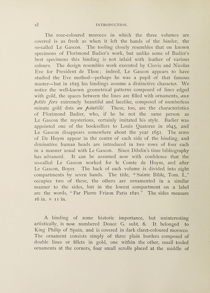 The rose-coloured morocco in which the three volumes are covered is as fresh as when it left the hands of the binder, the so-called Le Gascon. The tooling closely resembles that on known specimens of Florimond Badier’s work, but unlike some of Badier’s best specimens this binding is not inlaid with leather of various colours. The design resembles work executed by Clovis and Nicolas Eve for President de Thou ; indeed, Le Gascon appears to have studied the Eve method—perhaps he was a pupil of that famous master—but in 1625 his bindings assume a distinctive character. We notice the well-known geometrical patterns composed of lines edged with gold, the spaces between the lines are filled with ornaments, aux Petits fevs extremely beautiful and lacelike, composed of numberless minute gold dots an pointilld. These, too, are the characteristics of Florimond Badier, who, if he be not the same person as Le Gascon the mysterious, certainly imitated his style. Badier was appointed one of the booksellers to Louis Quatorze in 1645, and Le Gascon disappears somewhere about the year 1651. The arms of De Hoym appear in the centre of each side of the binding, and- diminutive human heads are introduced in two rows of four each in a manner usual with Le Gascon. Since Dibdin’s time bibliography has advanced. It can be assumed now with confidence that the so-called Le Gascon worked for le Comte de Hoym, and after Le Gascon, Boyer. The back of each volume is divided into eight compartments by seven bands. The title, “ Sainte Bible, Tom. I.,” occupies two of these, the others are ornamented in a similar manner to the sides, but in the lowest compartment on a label are the words, “Par Pierre Frizon Paris 1621.” The sides measure 16 in. x 11 in. A binding of some historic importance, but uninteresting artistically, is now numbered Douce G. subt. 6. It belonged to King Philip of Spain, and is covered in dark claret-coloured morocco. The ornament consists simply of three plain borders composed of double lines or fillets in gold, one within the other, small tooled ornaments at the corners, four small scrolls placed at the middle of