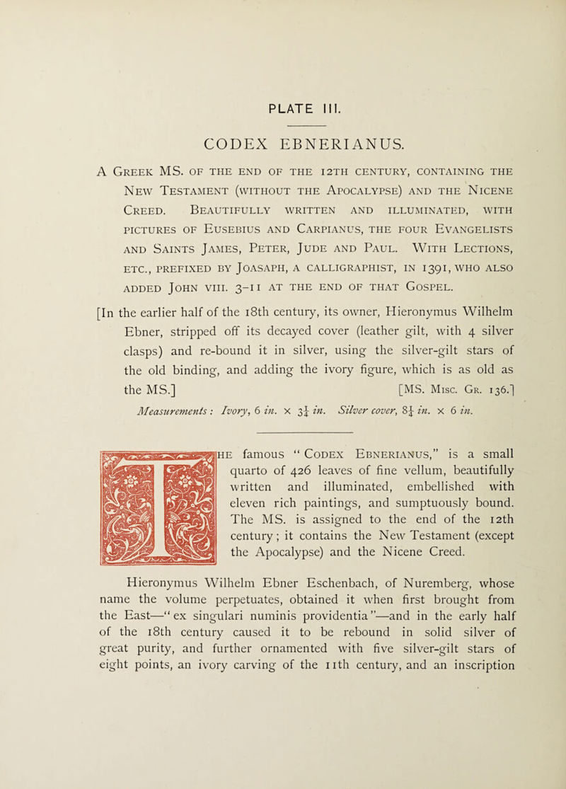 CODEX EBNERIANUS. A Greek MS. of the end of the 12th century, containing the New Testament (without the Apocalypse) and the Nicene Creed. Beautifully written and illuminated, with pictures of Eusebius and Carpianus, the four Evangelists and Saints James, Peter, Jude and Paul. With Lections, ETC., PREFIXED BY JOASAPH, A CALLIGRAPHIST, IN 1391, WHO ALSO added John viii. 3-1 i at the end of that Gospel. [In the earlier half of the 18th century, its owner, Hieronymus Wilhelm Ebner, stripped off its decayed cover (leather gilt, with 4 silver clasps) and re-bound it in silver, using the silver-gilt stars of the old binding, and adding the ivory figure, which is as old as the MS.] [MS. Misc. Gr. 136.J Measurements : Ivory, 6 in. x 3J in. Silver cover, 8|- in. x 6 in. i famous “ Codex Ebnerianus,” is a small quarto of 426 leaves of fine vellum, beautifully written and illuminated, embellished with eleven rich paintings, and sumptuously bound. The MS. is assigned to the end of the 12th century; it contains the New Testament (except the Apocalypse) and the Nicene Creed. Hieronymus Wilhelm Ebner Eschenbach, of Nuremberg, whose name the volume perpetuates, obtained it wrhen first brought from the East—“ex singulari numinis providentia”—and in the early half of the 18th century caused it to be rebound in solid silver of great purity, and further ornamented with five silver-gilt stars of eight points, an ivory carving of the nth century, and an inscription