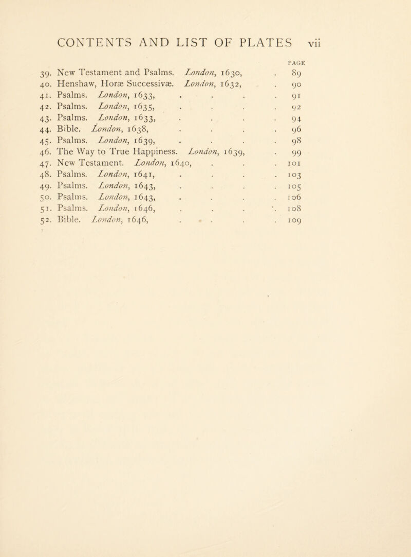 PAGE 39. New Testament and Psalms. London, 1630, . 89 40. Henshaw, Horae Successivae. London, 1632, . 90 41. Psalms. London, 1633, . . . • 91 42. Psalms. London, 1635, . . . .92 43. Psalms. London, 1633, . . . .94 44. Bible. London, 1638, . . . .96 45. Psalms. London, 1639, . . . .98 46. The Way to True Happiness. London, 1639, . 99 47. New Testament. London, 1640, . . .101 48. Psalms. London, 1641, . . . .103 49. Psalms. London, 1643, • • • • io5 50. Psalms. London, 1643, . • • .106 51. Psalms. London, 1646, . . . '.108