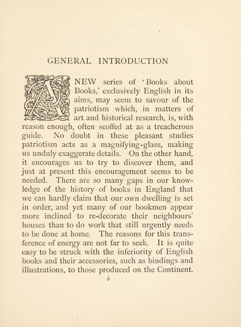 GENERAL INTRODUCTION NEW series of ‘ Books about Books,’ exclusively English in its aims, may seem to savour of the patriotism which, in matters of art and historical research, is, with reason enough, often scoffed at as a treacherous guide. No doubt in these pleasant studies patriotism acts as a magnifying-glass, making us unduly exaggerate details. On the other hand, it encourages us to try to discover them, and just at present this encouragement seems to be needed. There are so many gaps in our know¬ ledge of the history of books in England that we can hardly claim that our own dwelling is set in order, and yet many of our bookmen appear more inclined to re-decorate their neighbours’ houses than to do work that still urgently needs to be done at home. The reasons for this trans¬ ference of energy are not far to seek. It is quite easy to be struck with the inferiority of English books and their accessories, such as bindings and illustrations, to those produced on the Continent.
