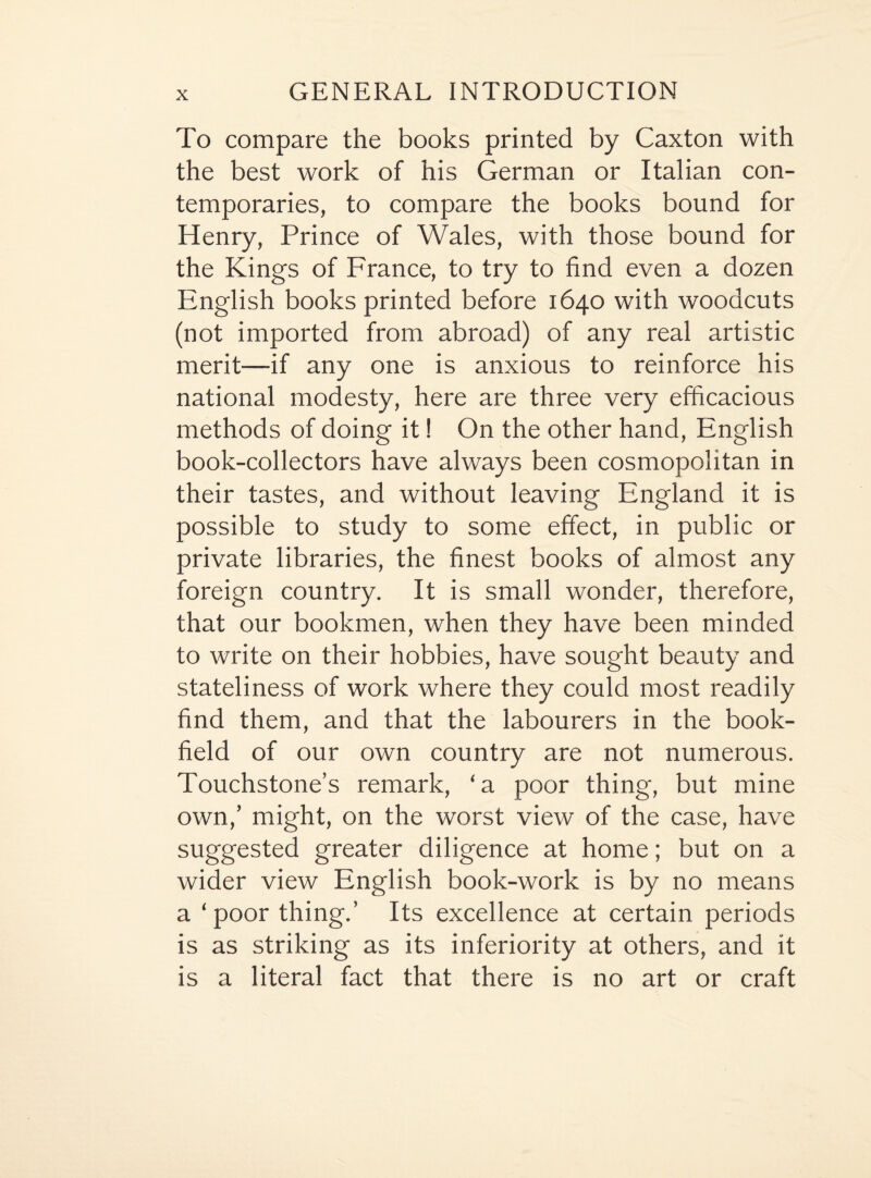 To compare the books printed by Caxton with the best work of his German or Italian con¬ temporaries, to compare the books bound for Henry, Prince of Wales, with those bound for the Kings of France, to try to find even a dozen English books printed before 1640 with woodcuts (not imported from abroad) of any real artistic merit—if any one is anxious to reinforce his national modesty, here are three very efficacious methods of doing it! On the other hand, English book-collectors have always been cosmopolitan in their tastes, and without leaving England it is possible to study to some effect, in public or private libraries, the finest books of almost any foreign country. It is small wonder, therefore, that our bookmen, when they have been minded to write on their hobbies, have sought beauty and stateliness of work where they could most readily find them, and that the labourers in the book- field of our own country are not numerous. Touchstone’s remark, ‘a poor thing, but mine own,’ might, on the worst view of the case, have suggested greater diligence at home; but on a wider view English book-work is by no means a ‘ poor thing.’ Its excellence at certain periods is as striking as its inferiority at others, and it is a literal fact that there is no art or craft