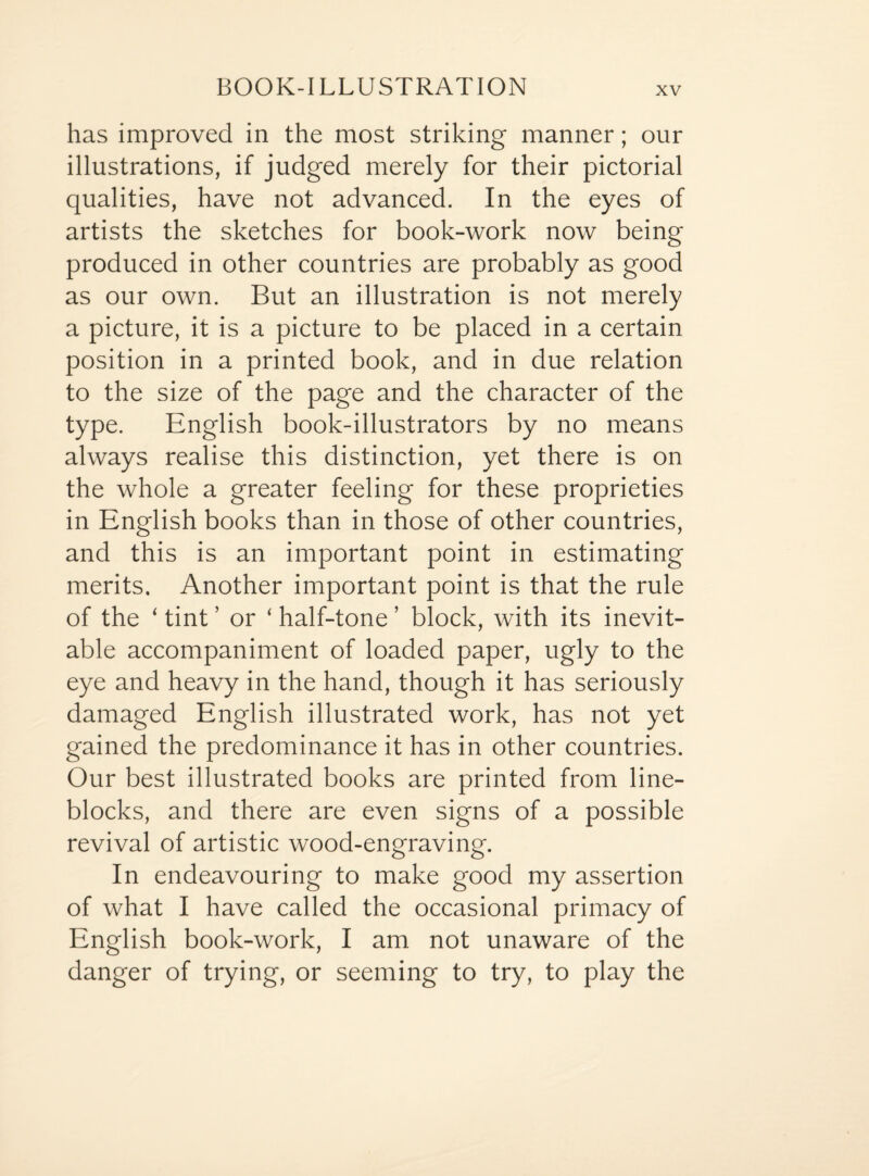 BOOK-ILLUSTRATION has improved in the most striking manner; our illustrations, if judged merely for their pictorial qualities, have not advanced. In the eyes of artists the sketches for book-work now being produced in other countries are probably as good as our own. But an illustration is not merely a picture, it is a picture to be placed in a certain position in a printed book, and in due relation to the size of the page and the character of the type. English book-illustrators by no means always realise this distinction, yet there is on the whole a greater feeling for these proprieties in English books than in those of other countries, and this is an important point in estimating merits. Another important point is that the rule of the ‘ tint ’ or ‘ half-tone ’ block, with its inevit¬ able accompaniment of loaded paper, ugly to the eye and heavy in the hand, though it has seriously damaged English illustrated work, has not yet gained the predominance it has in other countries. Our best illustrated books are printed from line- blocks, and there are even signs of a possible revival of artistic wood-engraving. In endeavouring to make good my assertion of what I have called the occasional primacy of English book-work, I am not unaware of the danger of trying, or seeming to try, to play the