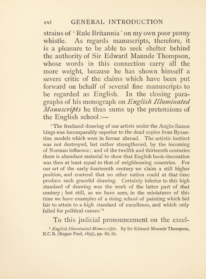 strains of ‘ Rule Britannia ’ on my own poor penny whistle. As regards manuscripts, therefore, it is a pleasure to be able to seek shelter behind the authority of Sir Edward Maunde Thompson, whose words in this connection carry all the more weight, because he has shown himself a severe critic of the claims which have been put forward on behalf of several fine manuscripts to be regarded as English. In the closing para¬ graphs of his monograph on English Illuminated Manuscripts he thus sums up the pretensions of the English school:— ‘ The freehand drawing of our artists under the Anglo-Saxon kings was incomparably superior to the dead copies from Byzan¬ tine models which were in favour abroad. The artistic instinct was not destroyed, but rather strengthened, by the incoming of Norman influence; and of the twelfth and thirteenth centuries there is abundant material to show that English book-decoration was then at least equal to that of neighbouring countries. For our art of the early fourteenth century we claim a still higher position, and contend that no other nation could at that time produce such graceful drawing. Certainly inferior to this high standard of drawing was the work of the latter part of that century; but still, as we have seen, in the miniatures of this time we have examples of a rising school of painting which bid fair to attain to a high standard of excellence, and which only failed for political causes.’1 To this judicial pronouncement on the excel- 1 English Illuminated Manuscripts. By Sir Edward Maunde Thompson, K.C.B. (Kegan Paul, 1895), pp. 66, 67.