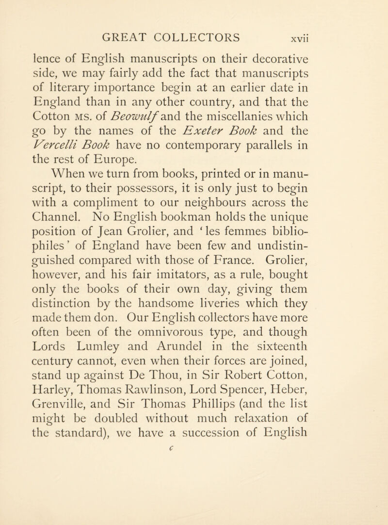 GREAT COLLECTORS lence of English manuscripts on their decorative side, we may fairly add the fact that manuscripts of literary importance begin at an earlier date in England than in any other country, and that the Cotton ms. of Beowulf and the miscellanies which go by the names of the Exeter Book and the Vercelli Book have no contemporary parallels in the rest of Europe. When we turn from books, printed or in manu¬ script, to their possessors, it is only just to begin with a compliment to our neighbours across the Channel. No English bookman holds the unique position of Jean Grolier, and ‘les femmes biblio¬ philes ’ of England have been few and undistin¬ guished compared with those of France. Grolier, however, and his fair imitators, as a rule, bought only the books of their own day, giving them distinction by the handsome liveries which they made them don. Our English collectors have more often been of the omnivorous type, and though Lords Lumley and Arundel in the sixteenth century cannot, even when their forces are joined, stand up against De Thou, in Sir Robert Cotton, Harley, Thomas Rawlinson, Lord Spencer, Heber, Grenville, and Sir Thomas Phillips (and the list might be doubled without much relaxation of the standard), we have a succession of English