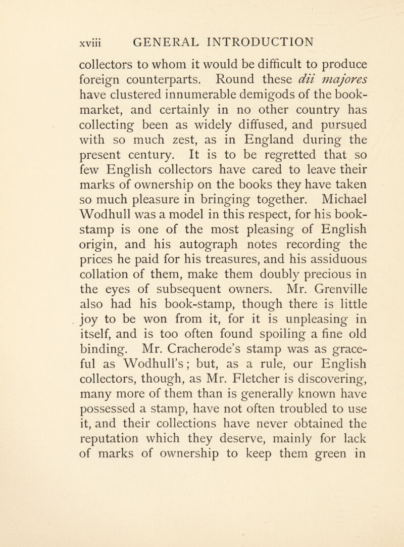 collectors to whom it would be difficult to produce foreign counterparts. Round these dii majores have clustered innumerable demigods of the book- market, and certainly in no other country has collecting been as widely diffused, and pursued with so much zest, as in England during the present century. It is to be regretted that so few English collectors have cared to leave their marks of ownership on the books they have taken so much pleasure in bringing together. Michael Wodhull was a model in this respect, for his book- stamp is one of the most pleasing of English origin, and his autograph notes recording the prices he paid for his treasures, and his assiduous collation of them, make them doubly precious in the eyes of subsequent owners. Mr. Grenville also had his book-stamp, though there is little joy to be won from it, for it is unpleasing in itself, and is too often found spoiling a fine old binding. Mr. Cracherode’s stamp was as grace¬ ful as Wodhull’s; but, as a rule, our English collectors, though, as Mr. Fletcher is discovering, many more of them than is generally known have possessed a stamp, have not often troubled to use it, and their collections have never obtained the reputation which they deserve, mainly for lack of marks of ownership to keep them green in