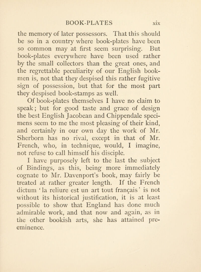 BOOK-PLATES the memory of later possessors. That this should be so in a country where book-plates have been so common may at first seem surprising. But book-plates everywhere have been used rather by the small collectors than the great ones, and the regrettable peculiarity of our English book¬ men is, not that they despised this rather fugitive sign of possession, but that for the most part they despised book-stamps as well. Of book-plates themselves I have no claim to speak; but for good taste and grace of design the best English Jacobean and Chippendale speci¬ mens seem to me the most pleasing of their kind, and certainly in our own day the work of Mr. Sherborn has no rival, except in that of Mr. French, who, in technique, would, I imagine, not refuse to call himself his disciple. I have purposely left to the last the subject of Bindings, as this, being more immediately cognate to Mr. Davenport’s book, may fairly be treated at rather greater length. If the French dictum ‘ la reliure est un art tout fran^ais ’ is not without its historical justification, it is at least possible to show that England has done much admirable work, and that now and again, as in the other bookish arts, she has attained pre¬ eminence.