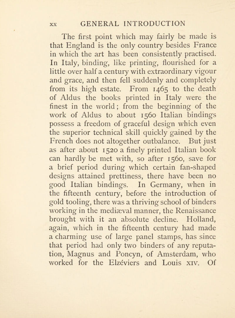 The first point which may fairly be made is that England is the only country besides France in which the art has been consistently practised. In Italy, binding, like printing, flourished for a little over half a century with extraordinary vigour and grace, and then fell suddenly and completely from its high estate. From 1465 to the death of Aldus the books printed in Italy were the finest in the world; from the beginning of the work of Aldus to about 1560 Italian bindings possess a freedom of graceful design which even the superior technical skill quickly gained by the French does not altogether outbalance. But just as after about 1520 a finely printed Italian book can hardly be met with, so after 1560, save for a brief period during which certain fan-shaped designs attained prettiness, there have been no good Italian bindings. In Germany, when in the fifteenth century, before the introduction of gold tooling, there was a thriving school of binders working in the mediaeval manner, the Renaissance brought with it an absolute decline. Holland, again, which in the fifteenth century had made a charming use of large panel stamps, has since that period had only two binders of any reputa¬ tion, Magnus and Poncyn, of Amsterdam, who worked for the Elzbviers and Louis xiv. Of