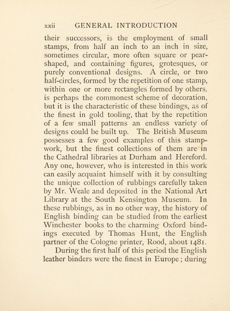 their successors, is the employment of small stamps, from half an inch to an inch in size, sometimes circular, more often square or pear- shaped, and containing figures, grotesques, or purely conventional designs. A circle, or two half-circles, formed by the repetition of one stamp, within one or more rectangles formed by others, is perhaps the commonest scheme of decoration, but it is the characteristic of these bindings, as of the finest in gold tooling, that by the repetition of a few small patterns an endless variety of designs could be built up. The British Museum possesses a few good examples of this stamp- work, but the finest collections of them are in the Cathedral libraries at Durham and Hereford. Any one, however, who is interested in this work can easily acquaint himself with it by consulting the unique collection of rubbings carefully taken by Mr. Weale and deposited in the National Art Library at the South Kensington Museum. In these rubbings, as in no other way, the history of English binding can be studied from the earliest Winchester books to the charming Oxford bind¬ ings executed by Thomas Hunt, the English partner of the Cologne printer, Rood, about 1481. During the first half of this period the English leather binders were the finest in Europe; during