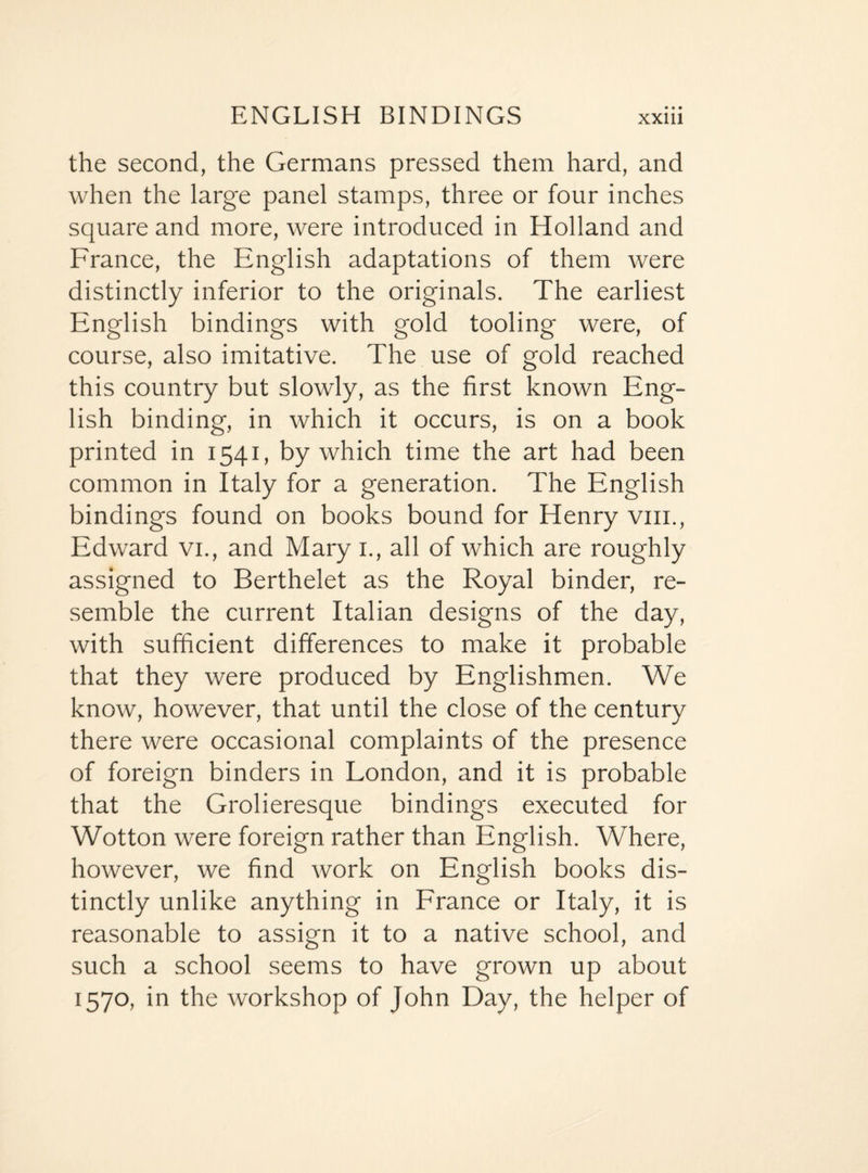 the second, the Germans pressed them hard, and when the large panel stamps, three or four inches square and more, were introduced in Holland and France, the English adaptations of them were distinctly inferior to the originals. The earliest English bindings with gold tooling were, of course, also imitative. The use of gold reached this country but slowly, as the first known Eng¬ lish binding, in which it occurs, is on a book printed in 1541, by which time the art had been common in Italy for a generation. The English bindings found on books bound for Henry vm., Edward vi., and Mary 1., all of which are roughly assigned to Berthelet as the Royal binder, re¬ semble the current Italian designs of the day, with sufficient differences to make it probable that they were produced by Englishmen. We know, however, that until the close of the century there were occasional complaints of the presence of foreign binders in London, and it is probable that the Grolieresque bindings executed for Wotton were foreign rather than English. Where, however, we find work on English books dis¬ tinctly unlike anything in France or Italy, it is reasonable to assign it to a native school, and such a school seems to have grown up about 1570, in the workshop of John Day, the helper of