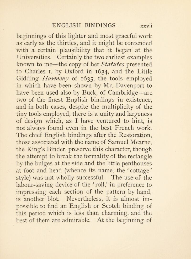 beginnings of this lighter and most graceful work as early as the thirties, and it might be contended with a certain plausibility that it began at the Universities. Certainly the two earliest examples known to me—the copy of her Statzites presented to Charles i. by Oxford in 1634, and the Little Gidding Harmony of 1635, the tools employed in which have been shown by Mr. Davenport to have been used also by Buck, of Cambridge—are two of the finest English bindings in existence, and in both cases, despite the multiplicity of the tiny tools employed, there is a unity and largeness of design which, as I have ventured to hint, is not always found even in the best French work. The chief English bindings after the Restoration, those associated with the name of Samuel Mearne, the King’s Binder, preserve this character, though the attempt to break the formality of the rectangle by the bulges at the side and the little penthouses at foot and head (whence its name, the ‘ cottage ’ style) was not wholly successful. The use of the labour-saving device of the ‘ roll,’ in preference to impressing each section of the pattern by hand, is another blot. Nevertheless, it is almost im¬ possible to find an English or Scotch binding of this period which is less than charming, and the best of them are admirable. At the beginning of