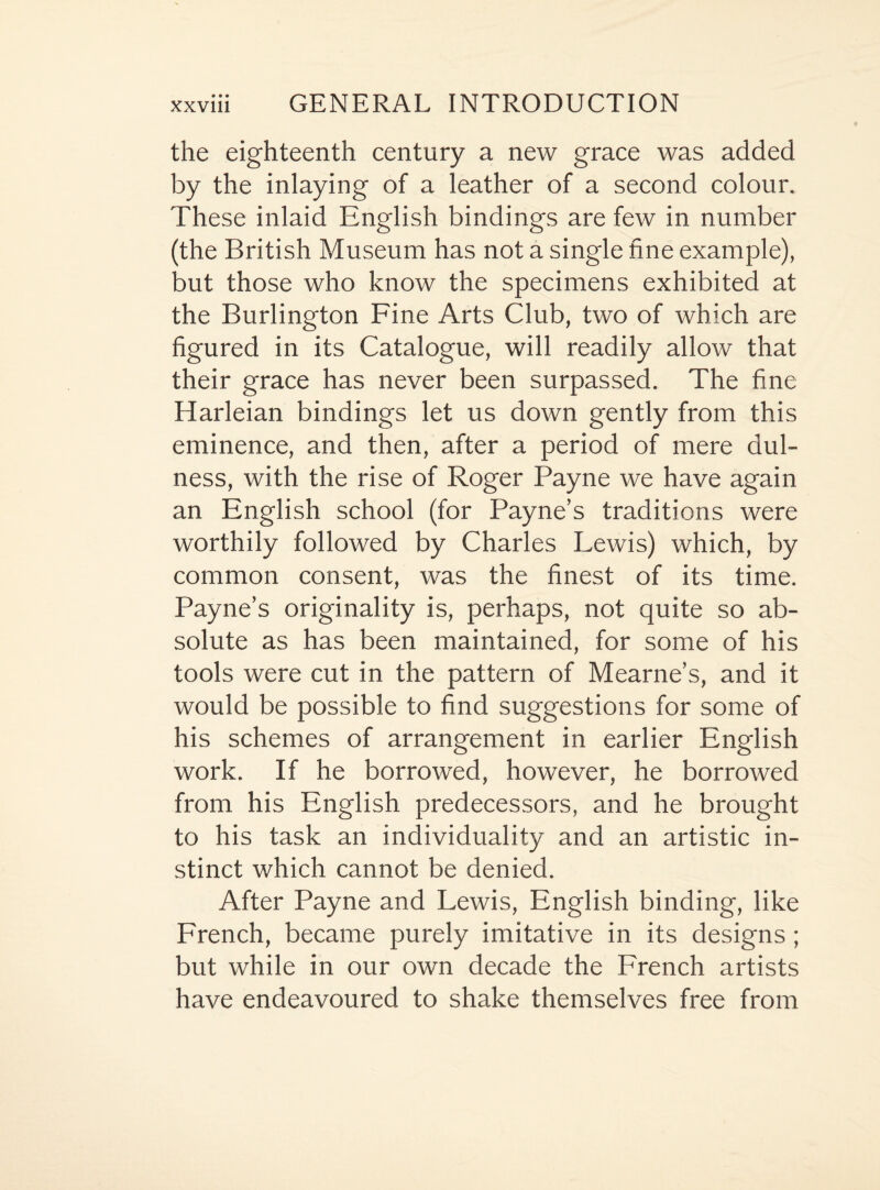 the eighteenth century a new grace was added by the inlaying of a leather of a second colour. These inlaid English bindings are few in number (the British Museum has not a single line example), but those who know the specimens exhibited at the Burlington Fine Arts Club, two of which are figured in its Catalogue, will readily allow that their grace has never been surpassed. The fine Harleian bindings let us down gently from this eminence, and then, after a period of mere dul- ness, with the rise of Roger Payne we have again an English school (for Payne’s traditions were worthily followed by Charles Lewis) which, by common consent, was the finest of its time. Payne’s originality is, perhaps, not quite so ab¬ solute as has been maintained, for some of his tools were cut in the pattern of Mearne’s, and it would be possible to find suggestions for some of his schemes of arrangement in earlier English work. If he borrowed, however, he borrowed from his English predecessors, and he brought to his task an individuality and an artistic in¬ stinct which cannot be denied. After Payne and Lewis, English binding, like French, became purely imitative in its designs ; but while in our own decade the French artists have endeavoured to shake themselves free from