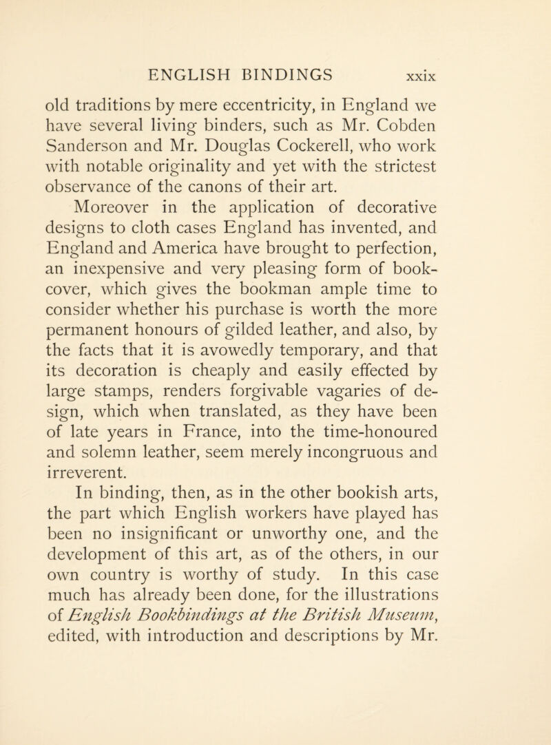 old traditions by mere eccentricity, in England we have several living binders, such as Mr. Cobden Sanderson and Mr. Douglas Cockerell, who work with notable originality and yet with the strictest observance of the canons of their art. Moreover in the application of decorative designs to cloth cases England has invented, and England and America have brought to perfection, an inexpensive and very pleasing form of book- cover, which gives the bookman ample time to consider whether his purchase is worth the more permanent honours of gilded leather, and also, by the facts that it is avowedly temporary, and that its decoration is cheaply and easily effected by large stamps, renders forgivable vagaries of de¬ sign, which when translated, as they have been of late years in France, into the time-honoured and solemn leather, seem merely incongruous and irreverent. In binding, then, as in the other bookish arts, the part which English workers have played has been no insignificant or unworthy one, and the development of this art, as of the others, in our own country is worthy of study. In this case much has already been done, for the illustrations of English Bookbindings at the British Museum, edited, with introduction and descriptions by Mr.