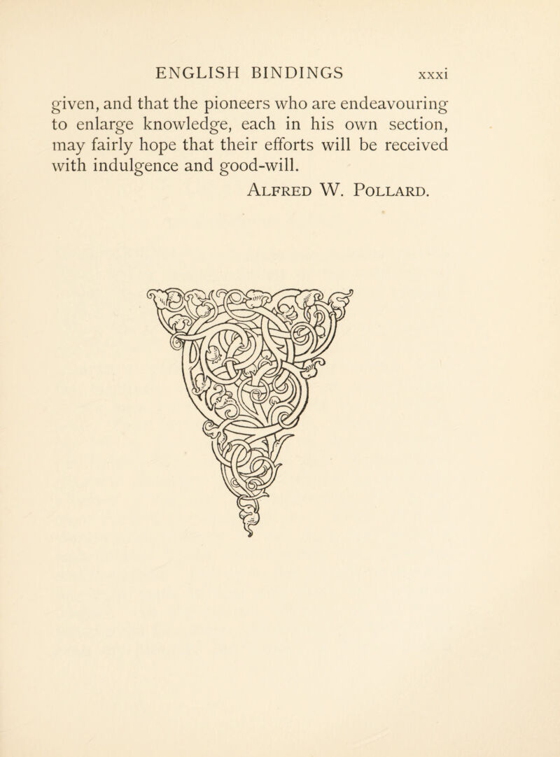 given, and that the pioneers who are endeavouring to enlarge knowledge, each in his own section, may fairly hope that their efforts will be received with indulgence and good-will. Alfred W. Pollard.