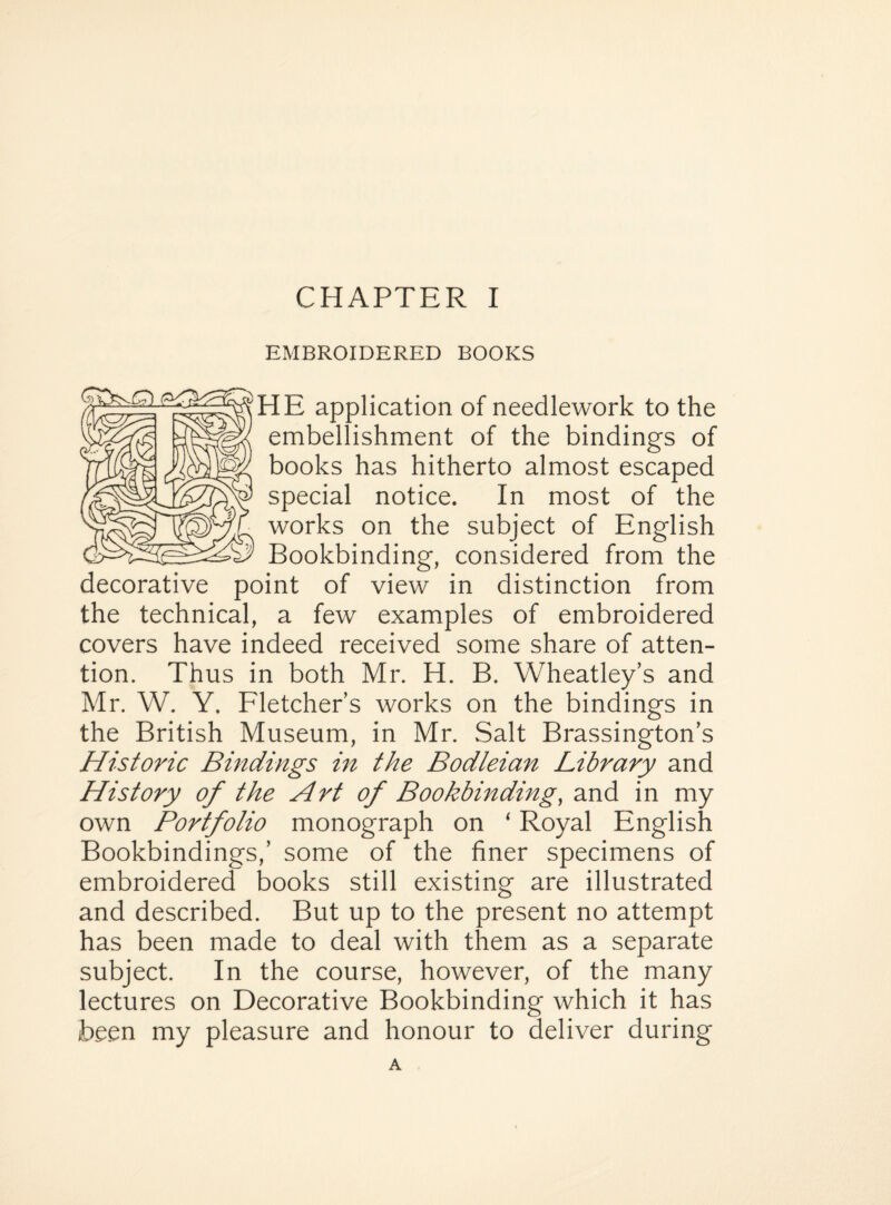 EMBROIDERED BOOKS HE application of needlework to the embellishment of the bindings of books has hitherto almost escaped special notice. In most of the works on the subject of English Bookbinding, considered from the decorative point of view in distinction from the technical, a few examples of embroidered covers have indeed received some share of atten¬ tion. Thus in both Mr. H. B. Wheatley’s and Mr. W. Y. Fletcher’s works on the bindings in the British Museum, in Mr. Salt Brassington’s Historic Bindings in the Bodleian Library and History of the Art of Bookbinding, and in my own Portfolio monograph on ‘ Royal English Bookbindings,’ some of the finer specimens of embroidered books still existing are illustrated and described. But up to the present no attempt has been made to deal with them as a separate subject. In the course, however, of the many lectures on Decorative Bookbinding which it has been my pleasure and honour to deliver during