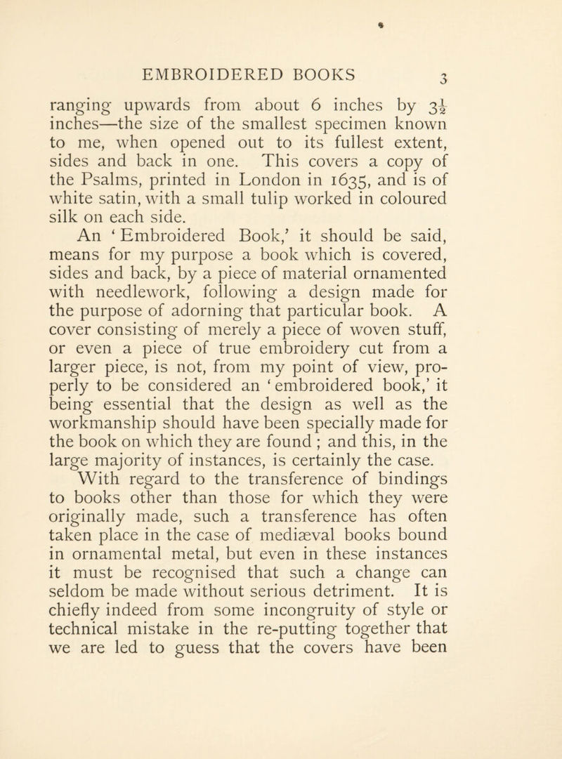 EMBROIDERED BOOKS ranging upwards from about 6 inches by 3^ inches—the size of the smallest specimen known to me, when opened out to its fullest extent, sides and back in one. This covers a copy of the Psalms, printed in London in 1635, and is of white satin, with a small tulip worked in coloured silk on each side. An ‘ Embroidered Book/ it should be said, means for my purpose a book which is covered, sides and back, by a piece of material ornamented with needlework, following a design made for the purpose of adorning that particular book. A cover consisting of merely a piece of woven stuff, or even a piece of true embroidery cut from a larger piece, is not, from my point of view, pro¬ perly to be considered an ‘ embroidered book/ it being essential that the design as well as the workmanship should have been specially made for the book on which they are found ; and this, in the large majority of instances, is certainly the case. With regard to the transference of bindings to books other than those for which they were originally made, such a transference has often taken place in the case of mediaeval books bound in ornamental metal, but even in these instances it must be recognised that such a change can seldom be made without serious detriment. It is chiefly indeed from some incongruity of style or technical mistake in the re-putting together that we are led to guess that the covers have been