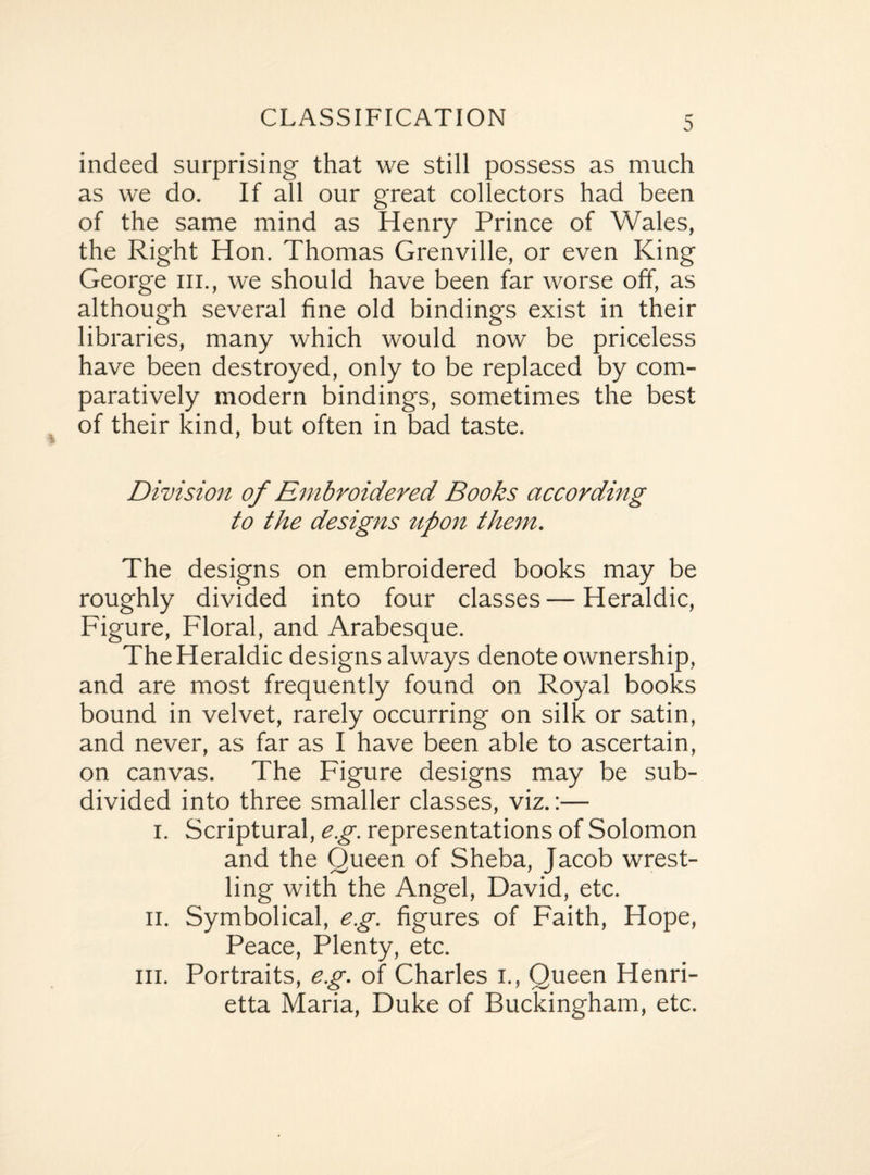 CLASSIFICATION indeed surprising that we still possess as much as we do. If all our great collectors had been of the same mind as Henry Prince of Wales, the Right Hon. Thomas Grenville, or even King George hi., we should have been far worse off, as although several fine old bindings exist in their libraries, many which would now be priceless have been destroyed, only to be replaced by com¬ paratively modern bindings, sometimes the best of their kind, but often in bad taste. Division of Embroidered Books according to the designs upon them. The designs on embroidered books may be roughly divided into four classes — Heraldic, Figure, Floral, and Arabesque. The Heraldic designs always denote ownership, and are most frequently found on Royal books bound in velvet, rarely occurring on silk or satin, and never, as far as I have been able to ascertain, on canvas. The Figure designs may be sub¬ divided into three smaller classes, viz.:— i. Scriptural, eg. representations of Solomon and the Queen of Sheba, Jacob wrest¬ ling with the Angel, David, etc. ii. Symbolical, eg. figures of Faith, Hope, Peace, Plenty, etc. hi. Portraits, eg. of Charles i., Queen Henri¬ etta Maria, Duke of Buckingham, etc.