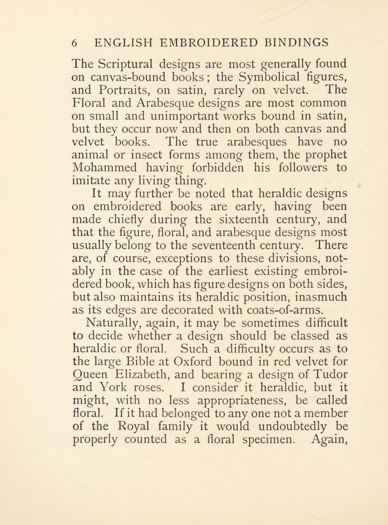 The Scriptural designs are most generally found on canvas-bound books; the Symbolical figures, and Portraits, on satin, rarely on velvet. The Floral and Arabesque designs are most common on small and unimportant works bound in satin, but they occur now and then on both canvas and velvet books. The true arabesques have no animal or insect forms among them, the prophet Mohammed having forbidden his followers to imitate any living thing. It may further be noted that heraldic designs on embroidered books are early, having been made chiefly during the sixteenth century, and that the figure, floral, and arabesque designs most usually belong to the seventeenth century. There are, of course, exceptions to these divisions, not¬ ably in the case of the earliest existing embroi¬ dered book, which has figure designs on both sides, but also maintains its heraldic position, inasmuch as its edges are decorated with coats-of-arms. Naturally, again, it may be sometimes difficult to decide whether a design should be classed as heraldic or floral. Such a difficulty occurs as to the large Bible at Oxford bound in red velvet for Queen Elizabeth, and bearing a design of Tudor and York roses. I consider it heraldic, but it might, with no less appropriateness, be called floral. If it had belonged to any one not a member of the Royal family it would undoubtedly be properly counted as a floral specimen. Again,