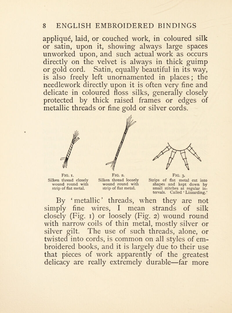 appliqud, laid, or couched work, in coloured silk or satin, upon it, showing always large spaces unworked upon, and such actual work as occurs directly on the velvet is always in thick guimp or gold cord. Satin, equally beautiful in its way, is also freely left unornamented in places; the needlework directly upon it is often very fine and delicate in coloured floss silks, generally closely protected by thick raised frames or edges of metallic threads or fine gold or silver cords. Silken thread closely Silken thread loosely Strips of flat metal cut into wound round with wound round with shapes and kept down by strip of flat metal. strip of flat metal. small stitches at regular in¬ tervals. Called ‘ Lizzarding.’ By ‘ metallic ’ threads, when they are not simply fine wires, I mean strands of silk closely (Fig. i) or loosely (Fig. 2) wound round with narrow coils of thin metal, mostly silver or silver gilt. The use of such threads, alone, or twisted into cords, is common on all styles of em¬ broidered books, and it is largely due to their use that pieces of work apparently of the greatest delicacy are really extremely durable—far more