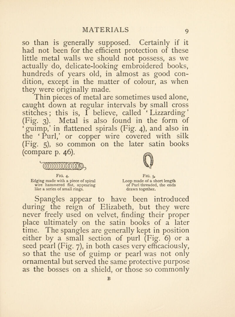 so than is generally supposed. Certainly if it had not been for the efficient protection of these little metal walls we should not possess, as we actually do, delicate-looking embroidered books, hundreds of years old, in almost as good con¬ dition, except in the matter of colour, as when they were originally made. Thin pieces of metal are sometimes used alone, caught down at regular intervals by small cross stitches; this is, I believe, called ‘ Lizzarding ’ (Fig. 3). Metal is also found in the form of ‘guimp,’ in flattened spirals (Fig. 4), and also in the ‘ Purl,’ or copper wire covered with silk (Fig. 5), so common on the later satin books (compare p. 46). Fig. 4. Edging made with a piece of spiral wire hammered flat, appearing like a series of small rings. Fig. 5. Loop made of a short length of Purl threaded, the ends drawn together. Spangles appear to have been introduced during the reign of Elizabeth, but they were never freely used on velvet, finding their proper place ultimately on the satin books of a later time. The spangles are generally kept in position either by a small section of purl (Fig. 6) or a seed pearl (Fig. 7), in both cases very efficaciously, so that the use of guimp or pearl was not only ornamental but served the same protective purpose as the bosses on a shield, or those so commonly B