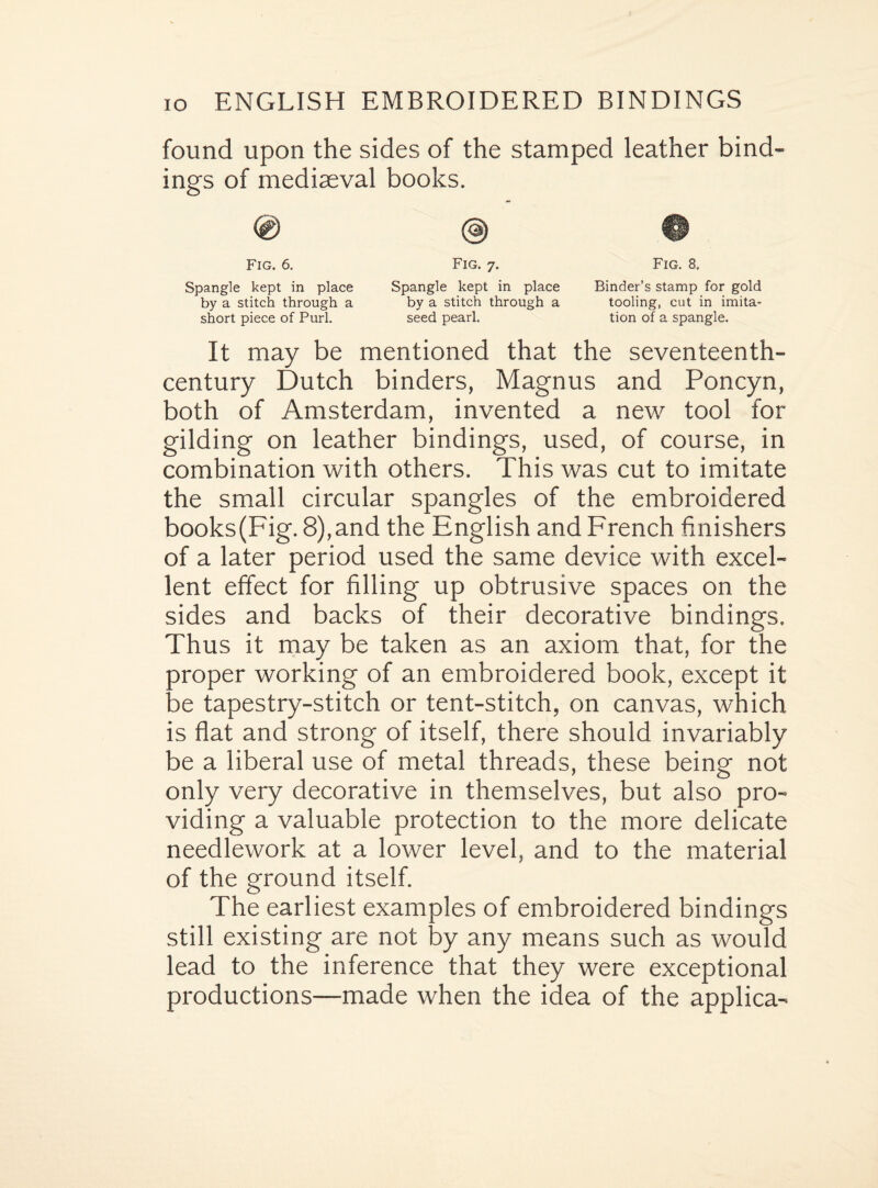 found upon the sides of the stamped leather bind¬ ings of mediaeval books. ® © Fig. 6. Fig. 7. Spangle kept in place Spangle kept in place by a stitch through a by a stitch through a short piece of Purl. seed pearl. It may be mentioned that the seventeenth- century Dutch binders, Magnus and Poncyn, both of Amsterdam, invented a new tool for gilding on leather bindings, used, of course, in combination with others. This was cut to imitate the small circular spangles of the embroidered books(Fig. 8),and the English and French finishers of a later period used the same device with excel¬ lent effect for filling up obtrusive spaces on the sides and backs of their decorative bindings. Thus it may be taken as an axiom that, for the proper working of an embroidered book, except it be tapestry-stitch or tent-stitch, on canvas, which is flat and strong of itself, there should invariably be a liberal use of metal threads, these being not only very decorative in themselves, but also pro¬ viding a valuable protection to the more delicate needlework at a lower level, and to the material of the ground itself. The earliest examples of embroidered bindings still existing are not by any means such as would lead to the inference that they were exceptional productions—made when the idea of the applica- Fig. 8. Binder’s stamp for gold tooling, cut in imita¬ tion of a spangle.