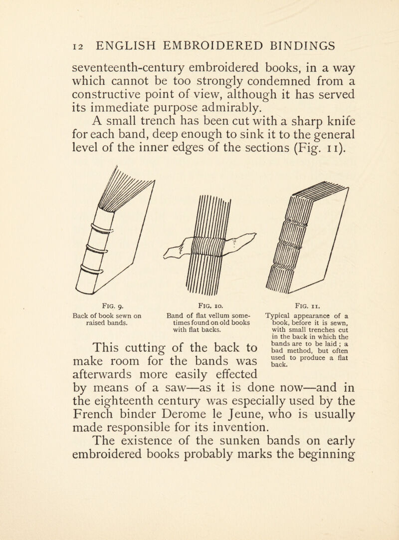 seventeenth-century embroidered books, in a way which cannot be too strongly condemned from a constructive point of view, although it has served its immediate purpose admirably. A small trench has been cut with a sharp knife for each band, deep enough to sink it to the general level of the inner edges of the sections (Fig. 11). Fig. 9. Back of book sewn on raised bands. Band of flat vellum some¬ times found on old books with flat backs. Typical appearance of a book, before it is sewn, with small trenches cut in the back in which the bands are to be laid ; a bad method, but often used to produce a flat back. This cutting of the back to make room for the bands was afterwards more easily effected by means of a saw—as it is done now—and in the eighteenth century was especially used by the French binder Derome le Jeune, who is usually made responsible for its invention. The existence of the sunken bands on early embroidered books probably marks the beginning