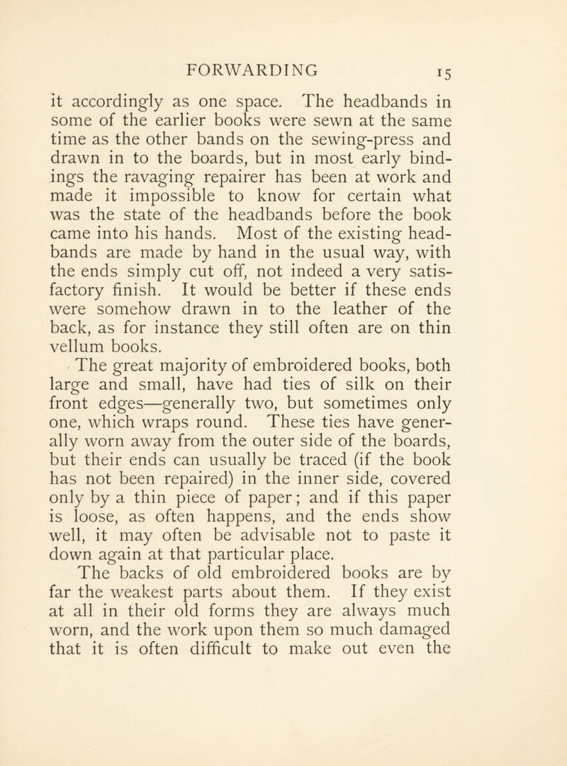 *5 it accordingly as one space. The headbands in some of the earlier books were sewn at the same time as the other bands on the sewing-press and drawn in to the boards, but in most early bind¬ ings the ravaging repairer has been at work and made it impossible to know for certain what was the state of the headbands before the book came into his hands. Most of the existing head- bands are made by hand in the usual way, with the ends simply cut off, not indeed a very satis¬ factory finish. It would be better if these ends were somehow drawn in to the leather of the back, as for instance they still often are on thin vellum books. The great majority of embroidered books, both large and small, have had ties of silk on their front edges—generally two, but sometimes only one, which wraps round. These ties have gener¬ ally worn away from the outer side of the boards, but their ends can usually be traced (if the book has not been repaired) in the inner side, covered only by a thin piece of paper; and if this paper is loose, as often happens, and the ends show well, it may often be advisable not to paste it down again at that particular place. The backs of old embroidered books are bv far the weakest parts about them. If they exist at all in their old forms they are always much worn, and the work upon them so much damaged that it is often difficult to make out even the